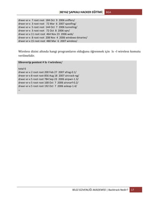 [BEYAZ	
  ŞAPKALI	
  HACKER	
  EĞİTİMİ]	
   BGA	
  
	
  
BİLGİ	
  GÜVENLİĞİ	
  AKADEMİSİ	
  |	
  Backtrack	
  Nedir?	
   17	
  
	
  
drwxr-­‐xr-­‐x	
  	
  7	
  root	
  root	
  	
  184	
  Oct	
  	
  9	
  	
  2006	
  sniffers/	
  
drwxr-­‐xr-­‐x	
  	
  3	
  root	
  root	
  	
  	
  72	
  Mar	
  	
  6	
  	
  2007	
  spoofing/	
  
drwxr-­‐xr-­‐x	
  	
  5	
  root	
  root	
  	
  144	
  Oct	
  	
  7	
  	
  2006	
  tunneling/	
  
drwxr-­‐xr-­‐x	
  	
  3	
  root	
  root	
  	
  	
  72	
  Oct	
  	
  8	
  	
  2006	
  vpn/	
  
drwxr-­‐xr-­‐x	
  11	
  root	
  root	
  	
  464	
  Nov	
  23	
  	
  2006	
  web/	
  
drwxr-­‐xr-­‐x	
  	
  8	
  root	
  root	
  	
  208	
  Nov	
  	
  4	
  	
  2006	
  windows-­‐binaries/	
  
drwxr-­‐xr-­‐x	
  15	
  root	
  root	
  	
  480	
  Mar	
  	
  6	
  	
  2007	
  wireless/	
  
	
  
Wireless	
  dizini	
  altında	
  hangi	
  programların	
  olduğunu	
  öğrenmek	
  için	
  	
  ls	
  –l	
  wireless	
  komutu	
  
verilmelidir.	
  
lifeoverip	
  pentest	
  #	
  ls	
  -­‐l	
  wireless/	
  
total	
  6	
  
drwxr-­‐xr-­‐x	
  2	
  root	
  root	
  200	
  Feb	
  27	
  	
  2007	
  afrag-­‐0.1/	
  
drwxr-­‐xr-­‐x	
  8	
  root	
  root	
  856	
  Aug	
  18	
  	
  2007	
  aircrack-­‐ng/	
  
drwxr-­‐xr-­‐x	
  5	
  root	
  root	
  784	
  Sep	
  23	
  	
  2006	
  airpwn-­‐1.3/	
  
drwxr-­‐xr-­‐x	
  5	
  root	
  root	
  168	
  Oct	
  	
  7	
  	
  2006	
  airsnarf-­‐0.2/	
  
drwxr-­‐xr-­‐x	
  5	
  root	
  root	
  192	
  Oct	
  	
  7	
  	
  2006	
  asleap-­‐1.4/	
  
...	
  
	
  
	
  
	
  
	
  
	
  
	
  
	
  
	
  
	
  
	
  
	
  
	
  
	
  
	
  
 