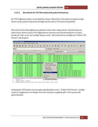 [BEYAZ	
  ŞAPKALI	
  HACKER	
  EĞİTİMİ]	
   BGA	
  
	
  
BİLGİ	
  GÜVENLİĞİ	
  AKADEMİSİ	
  |	
  Sniffer	
  Olarak	
  Snort	
   173	
  
	
  
4.12.5. Wireshark	
  ile	
  TCP	
  Oturumlarında	
  paket	
  birleştirme	
  
Bir	
  TCP	
  bağlantısı	
  onlarca	
  ayrık	
  paketten	
  oluşur.	
  Mesela	
  bir	
  web	
  sayfasına	
  yapılan	
  isteğe	
  
dönen	
  cevap	
  sayfanın	
  boyutuna	
  da	
  bağlı	
  olarak	
  onlarca	
  TCP	
  paketi	
  ile	
  gelebilir.	
  
	
  
Wireshark	
  ile	
  bu	
  http	
  bağlantısını	
  paketleri	
  teker	
  teker	
  takip	
  ederek	
  	
  izlemek	
  kolay	
  bir	
  
işlem	
  olmaz.	
  Bunun	
  yerine	
  TCP	
  bağlantılarını	
  oturuma	
  özel	
  olarak	
  birleştiren	
  ve	
  sonuç	
  
olarak	
  tek	
  	
  çıktı	
  veren	
  	
  bir	
  özelliğe	
  ihtiyaç	
  vardır.	
  	
  Wireshark’da	
  bu	
  özelliğin	
  adı	
  “Follow	
  TCP	
  
Stream”	
  olarak	
  geçer.	
  
Herhangi	
  bir	
  TCP	
  paketi	
  üzerine	
  gelip	
  sağ	
  tıkladıktan	
  sonra	
  	
  “Follow	
  TCP	
  Stream”	
  	
  özelliği	
  
seçilirse	
  o	
  bağlantının	
  ait	
  olduğu	
  oturumun	
  detayları	
  aşağıdaki	
  gibi	
  	
  ek	
  bir	
  pencerede	
  
gösterilecektir.	
  
 