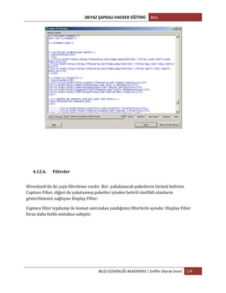 [BEYAZ	
  ŞAPKALI	
  HACKER	
  EĞİTİMİ]	
   BGA	
  
	
  
BİLGİ	
  GÜVENLİĞİ	
  AKADEMİSİ	
  |	
  Sniffer	
  Olarak	
  Snort	
   174	
  
	
  
4.12.6. Filtreler	
  
Wireshark’da	
  iki	
  çeşit	
  filtreleme	
  vardır.	
  Biri	
  	
  yakalanacak	
  paketlerin	
  türünü	
  belirten	
  
Capture	
  Filter,	
  diğeri	
  de	
  yakalanmış	
  paketler	
  içinden	
  belirili	
  özellikli	
  olanların	
  
gösterilmesini	
  sağlayan	
  Display	
  Filter.	
  
Capture	
  filter	
  tcpdump	
  ile	
  komut	
  satırından	
  yazdığımız	
  filterlerle	
  aynıdır.	
  Display	
  Filter	
  
biraz	
  daha	
  farklı	
  sentaksa	
  sahiptir.	
  
	
  
	
   	
  
 