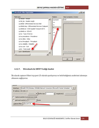 [BEYAZ	
  ŞAPKALI	
  HACKER	
  EĞİTİMİ]	
   BGA	
  
	
  
BİLGİ	
  GÜVENLİĞİ	
  AKADEMİSİ	
  |	
  Sniffer	
  Olarak	
  Snort	
   176	
  
	
  
4.12.7. Wireshark	
  ile	
  SMTP	
  Trafiği	
  Analizi	
  
İlk	
  olarak	
  capture	
  Filteri	
  tcp	
  port	
  25	
  olarak	
  ayarlıyoruz	
  ve	
  belirlediğimiz	
  arabirimi	
  izlemeye	
  
almasını	
  sağlıyoruz.	
  
 