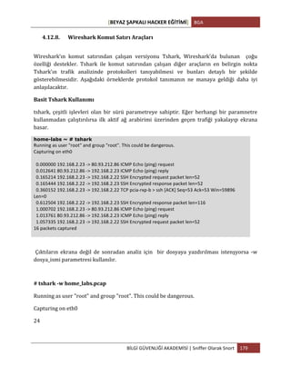 [BEYAZ	
  ŞAPKALI	
  HACKER	
  EĞİTİMİ]	
   BGA	
  
	
  
BİLGİ	
  GÜVENLİĞİ	
  AKADEMİSİ	
  |	
  Sniffer	
  Olarak	
  Snort	
   179	
  
	
  
4.12.8. Wireshark	
  Komut	
  Satırı	
  Araçları	
  
Wireshark’ın	
   komut	
   satırından	
   çalışan	
   versiyonu	
   Tshark,	
   Wireshark'da	
   bulunan	
   	
   çoğu	
  
özelliği	
   destekler.	
   Tshark	
   ile	
   komut	
   satırından	
   çalışan	
   diğer	
   araçların	
   en	
   belirgin	
   nokta	
  
Tshark'ın	
   trafik	
   analizinde	
   protokolleri	
   tanıyabilmesi	
   ve	
   bunları	
   detaylı	
   bir	
   şekilde	
  
gösterebilmesidir.	
   Aşağıdaki	
   örneklerde	
   protokol	
   tanımanın	
   ne	
   manaya	
   geldiği	
   daha	
   iyi	
  
anlaşılacaktır.	
  	
  
Basit	
  Tshark	
  Kullanımı	
  
tshark,	
   çeşitli	
   işlevleri	
   olan	
   bir	
   sürü	
   parametreye	
   sahiptir.	
   Eğer	
   herhangi	
   bir	
   paramnetre	
  
kullanmadan	
   çalıştırılırsa	
   ilk	
   aktif	
   ağ	
   arabirimi	
   üzerinden	
   geçen	
   trafiği	
   yakalayıp	
   ekrana	
  
basar.	
  
home-labs ~ # tshark
Running	
  as	
  user	
  "root"	
  and	
  group	
  "root".	
  This	
  could	
  be	
  dangerous.	
  
Capturing	
  on	
  eth0	
  
	
  
	
  	
  0.000000	
  192.168.2.23	
  -­‐>	
  80.93.212.86	
  ICMP	
  Echo	
  (ping)	
  request	
  
	
  	
  0.012641	
  80.93.212.86	
  -­‐>	
  192.168.2.23	
  ICMP	
  Echo	
  (ping)	
  reply	
  
	
  	
  0.165214	
  192.168.2.23	
  -­‐>	
  192.168.2.22	
  SSH	
  Encrypted	
  request	
  packet	
  len=52	
  
	
  	
  0.165444	
  192.168.2.22	
  -­‐>	
  192.168.2.23	
  SSH	
  Encrypted	
  response	
  packet	
  len=52	
  
	
  	
  0.360152	
  192.168.2.23	
  -­‐>	
  192.168.2.22	
  TCP	
  pcia-­‐rxp-­‐b	
  >	
  ssh	
  [ACK]	
  Seq=53	
  Ack=53	
  Win=59896	
  
Len=0	
  
	
  	
  0.612504	
  192.168.2.22	
  -­‐>	
  192.168.2.23	
  SSH	
  Encrypted	
  response	
  packet	
  len=116	
  
	
  	
  1.000702	
  192.168.2.23	
  -­‐>	
  80.93.212.86	
  ICMP	
  Echo	
  (ping)	
  request	
  
	
  	
  1.013761	
  80.93.212.86	
  -­‐>	
  192.168.2.23	
  ICMP	
  Echo	
  (ping)	
  reply	
  
	
  	
  1.057335	
  192.168.2.23	
  -­‐>	
  192.168.2.22	
  SSH	
  Encrypted	
  request	
  packet	
  len=52	
  
16	
  packets	
  captured	
  
Çıktıların	
   ekrana	
   değil	
   de	
   sonradan	
   analiz	
   için	
   	
   bir	
   dosyaya	
   yazdırılması	
   istenşyorsa	
   -­‐w	
  
dosya_ismi	
  parametresi	
  kullanılır.
#	
  tshark	
  -­‐w	
  home_labs.pcap	
  
Running	
  as	
  user	
  "root"	
  and	
  group	
  "root".	
  This	
  could	
  be	
  dangerous.	
  
Capturing	
  on	
  eth0	
  
24	
  
 