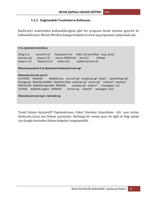 [BEYAZ	
  ŞAPKALI	
  HACKER	
  EĞİTİMİ]	
   BGA	
  
	
  
BİLGİ	
  GÜVENLİĞİ	
  AKADEMİSİ	
  |	
  Backtrack	
  Nedir?	
   18	
  
	
  
1.1.3. Dağıtımdaki	
  Yazılımların	
  Kullanımı	
  
	
  
Backtrack’i	
   arabirimden	
   kullanabileceğiniz	
   gibi	
   her	
   programı	
   kendi	
   dizinine	
   geçerek	
   de	
  
kullanabilirsiniz.	
  Mesela	
  Wireless	
  kategorisindeki	
  aircrack-­‐ng	
  programını	
  çalıştırmak	
  için;	
  
	
  
#	
  ls	
  /pentest/wireless/	
  
afrag-­‐0.1/	
  	
  	
  	
  	
  	
  	
  	
  	
  	
  airsnarf-­‐0.2/	
  	
  	
  	
  	
  	
  	
  hotspotter-­‐0.4/	
  	
  	
  	
  	
  mdk2-­‐v31-­‐bcm43xx/	
  	
  	
  wep_tools/	
  	
  	
  	
  	
  	
  	
  	
  	
  	
  	
  
aircrack-­‐ng/	
  	
  	
  	
  	
  	
  	
  	
  asleap-­‐1.4/	
  	
  	
  	
  	
  	
  	
  	
  	
  karma-­‐20060124/	
  	
  	
  	
  	
  ska-­‐0.2/	
  	
  	
  	
  	
  	
  	
  	
  	
  	
  	
  	
  wifitap/	
  	
  	
  	
  	
  	
  	
  	
  	
  	
  	
  	
  	
  
airpwn-­‐1.3/	
  	
  	
  	
  	
  	
  	
  	
  	
  fakeap-­‐0.3.2/	
  	
  	
  	
  	
  	
  	
  mdk2-­‐v31/	
  	
  	
  	
  	
  	
  	
  	
  	
  	
  	
  update-­‐aircrack.sh	
  	
  	
  
	
  
lifeoverip	
  pentest	
  #	
  cd	
  /pentest/wireless/aircrack-­‐ng/	
  
	
  
lifeoverip	
  aircrack-­‐ng	
  #	
  ls	
  
AUTHORS	
  	
  	
  	
  	
  Makefile	
  	
  	
  	
  	
  	
  	
  	
  	
  	
  Makefile.osx	
  	
  	
  	
  aircrack-­‐ng*	
  	
  airodump-­‐ng*	
  	
  kstats*	
  	
  	
  	
  packetforge-­‐ng*	
  
ChangeLog	
  	
  	
  Makefile.NetBSD	
  	
  	
  Makefile.other	
  	
  airdecap-­‐ng*	
  	
  airtun-­‐ng*	
  	
  	
  	
  makeivs*	
  	
  	
  patches/	
  
INSTALLING	
  	
  Makefile.OpenBSD	
  	
  README	
  	
  	
  	
  	
  	
  	
  	
  	
  	
  aireplay-­‐ng*	
  	
  evalrev*	
  	
  	
  	
  	
  	
  manpages/	
  	
  src/	
  
LICENSE	
  	
  	
  	
  	
  Makefile.cygwin	
  	
  	
  VERSION	
  	
  	
  	
  	
  	
  	
  	
  	
  airmon-­‐ng	
  	
  	
  	
  	
  ivstools*	
  	
  	
  	
  	
  packages/	
  	
  test/	
  
	
  
lifeoverip	
  aircrack-­‐ng	
  #	
  ./aircrack-­‐ng	
  
	
  
	
  
Temel	
   Sistem	
   Ayarları(IP	
   Yapılandırması,	
   Paket	
   Yönetimi,	
   Güncelleme	
   	
   vb)	
   	
   yeni	
   sürüm	
  
Backtrack	
  Linux	
  için	
  Debian	
  ayarlarıdır.	
  Herhangi	
  bir	
  sistem	
  ayarı	
  ile	
  ilgili	
  ek	
  bilgi	
  almak	
  
için	
  Google	
  üzerinden	
  Debian	
  belgeleri	
  sorgulanabilir.	
  
	
   	
  
 