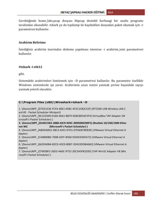 [BEYAZ	
  ŞAPKALI	
  HACKER	
  EĞİTİMİ]	
   BGA	
  
	
  
BİLGİ	
  GÜVENLİĞİ	
  AKADEMİSİ	
  |	
  Sniffer	
  Olarak	
  Snort	
   180	
  
	
  
Gerektiğinde	
   home_labs.pcap	
   dosyası	
   libpcap	
   destekli	
   herhangi	
   bir	
   analiz	
   programı	
  
tarafından	
  okunabilir.	
  tshark	
  ya	
  da	
  tcpdump	
  ile	
  kaydedilen	
  dosyadan	
  paket	
  okumak	
  için	
  -­‐r	
  
parametresi	
  kullanılır.	
  
Arabirim	
  Belirtme	
  
İstediğiniz	
   arabirim	
   üzerinden	
   dinleme	
   yapılması	
   istenirse	
   -­‐i	
   arabirim_ismi	
   parametresi	
  
kullanılır.	
  
#tshark	
  -­‐i	
  eth12	
  
gibi.	
  
Sistemdeki	
   arabirimleri	
   listelemek	
   için	
   –D	
   parametresi	
   kullanılır.	
   Bu	
   parametre	
   özellikle	
  
Windows	
   sistemlerde	
   işe	
   yarar.	
   Arabirimin	
   uzun	
   ismini	
   yazmak	
   yerine	
   başındaki	
   sayıyı	
  
yazmak	
  yeterli	
  olacaktır.	
  
C:Program Files (x86)Wireshark>tshark –D
1.	
  DeviceNPF_{D7D3153E-­‐FCFA-­‐40E1-­‐95BC-­‐4F2C1CB2C52F}	
  (RT2500	
  USB	
  Wireless	
  LAN	
  C	
  
ard	
  #2	
  -­‐	
  Packet	
  Scheduler	
  Miniport)	
  
2.	
  DeviceNPF_{9C223349-­‐D160-­‐46A1-­‐B879-­‐DEBCB05AF5F4}	
  (VirtualBox	
  TAP	
  Adapter	
  (M	
  
icrosoft's	
  Packet	
  Scheduler)	
  )	
  
3.	
  DeviceNPF_{D24EC5B3-­‐18B8-­‐43C9-­‐959C-­‐3095000CB9F5}	
  (Realtek	
  10/100/1000	
  Ether	
  
net	
  NIC	
  	
  	
  	
  	
  	
  	
  	
  	
  	
  	
  	
  	
  	
  	
  	
  	
  	
  	
  	
  	
  	
  	
  	
  	
  	
  	
  	
  	
  	
  	
  	
  	
  (Microsoft's	
  Packet	
  Scheduler)	
  )	
  
4.	
  DeviceNPF_{ABDDAB32-­‐3BC3-­‐42E5-­‐97D1-­‐07E6EB7BEB3E}	
  (VMware	
  Virtual	
  Ethernet	
  A	
  
dapter)	
  
5.	
  DeviceNPF_{C44B90BD-­‐700B-­‐42FF-­‐B500-­‐9350C03DF672}	
  (VMware	
  Virtual	
  Ethernet	
  A	
  
dapter)	
  
6.	
  DeviceNPF_{662DA9B4-­‐82CD-­‐43C0-­‐B0B7-­‐3D433DD8A660}	
  (VMware	
  Virtual	
  Ethernet	
  A	
  
dapter)	
  
7.	
  DeviceNPF_{CF9938F2-­‐26D2-­‐4A0C-­‐9752-­‐20C3A3F81E0D}	
  (TAP-­‐Win32	
  Adapter	
  V8	
  (Mic	
  
rosoft's	
  Packet	
  Scheduler)	
  )	
  
 