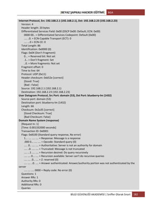[BEYAZ	
  ŞAPKALI	
  HACKER	
  EĞİTİMİ]	
   BGA	
  
	
  
BİLGİ	
  GÜVENLİĞİ	
  AKADEMİSİ	
  |	
  Sniffer	
  Olarak	
  Snort	
   182	
  
	
  
Internet	
  Protocol,	
  Src:	
  192.168.2.1	
  (192.168.2.1),	
  Dst:	
  192.168.2.23	
  (192.168.2.23)	
  
	
  	
  	
  	
  Version:	
  4	
  
	
  	
  	
  	
  Header	
  length:	
  20	
  bytes	
  
	
  	
  	
  	
  Differentiated	
  Services	
  Field:	
  0x00	
  (DSCP	
  0x00:	
  Default;	
  ECN:	
  0x00)	
  
	
  	
  	
  	
  	
  	
  	
  	
  0000	
  00..	
  =	
  Differentiated	
  Services	
  Codepoint:	
  Default	
  (0x00)	
  
	
  	
  	
  	
  	
  	
  	
  	
  ....	
  ..0.	
  =	
  ECN-­‐Capable	
  Transport	
  (ECT):	
  0	
  
	
  	
  	
  	
  	
  	
  	
  	
  ....	
  ...0	
  =	
  ECN-­‐CE:	
  0	
  
	
  	
  	
  	
  Total	
  Length:	
  86	
  
	
  	
  	
  	
  Identification:	
  0x0000	
  (0)	
  
	
  	
  	
  	
  Flags:	
  0x04	
  (Don't	
  Fragment)	
  
	
  	
  	
  	
  	
  	
  	
  	
  0...	
  =	
  Reserved	
  bit:	
  Not	
  set	
  
	
  	
  	
  	
  	
  	
  	
  	
  .1..	
  =	
  Don't	
  fragment:	
  Set	
  
	
  	
  	
  	
  	
  	
  	
  	
  ..0.	
  =	
  More	
  fragments:	
  Not	
  set	
  
	
  	
  	
  	
  Fragment	
  offset:	
  0	
  
	
  	
  	
  	
  Time	
  to	
  live:	
  64	
  
	
  	
  	
  	
  Protocol:	
  UDP	
  (0x11)	
  
	
  	
  	
  	
  Header	
  checksum:	
  0xb52e	
  [correct]	
  
	
  	
  	
  	
  	
  	
  	
  	
  [Good:	
  True]	
  
	
  	
  	
  	
  	
  	
  	
  	
  [Bad	
  :	
  False]	
  
	
  	
  	
  	
  Source:	
  192.168.2.1	
  (192.168.2.1)	
  
	
  	
  	
  	
  Destination:	
  192.168.2.23	
  (192.168.2.23)	
  
User	
  Datagram	
  Protocol,	
  Src	
  Port:	
  domain	
  (53),	
  Dst	
  Port:	
  blueberry-­‐lm	
  (1432)	
  
	
  	
  	
  	
  Source	
  port:	
  domain	
  (53)	
  
	
  	
  	
  	
  Destination	
  port:	
  blueberry-­‐lm	
  (1432)	
  
	
  	
  	
  	
  Length:	
  66	
  
	
  	
  	
  	
  Checksum:	
  0x2a35	
  [correct]	
  
	
  	
  	
  	
  	
  	
  	
  	
  [Good	
  Checksum:	
  True]	
  
	
  	
  	
  	
  	
  	
  	
  	
  [Bad	
  Checksum:	
  False]	
  
Domain	
  Name	
  System	
  (response)	
  
	
  	
  	
  	
  [Request	
  In:	
  1]	
  
	
  	
  	
  	
  [Time:	
  0.001332000	
  seconds]	
  
	
  	
  	
  	
  Transaction	
  ID:	
  0x0001	
  
	
  	
  	
  	
  Flags:	
  0x8100	
  (Standard	
  query	
  response,	
  No	
  error)	
  
	
  	
  	
  	
  	
  	
  	
  	
  1...	
  ....	
  ....	
  ....	
  =	
  Response:	
  Message	
  is	
  a	
  response	
  
	
  	
  	
  	
  	
  	
  	
  	
  .000	
  0...	
  ....	
  ....	
  =	
  Opcode:	
  Standard	
  query	
  (0)	
  
	
  	
  	
  	
  	
  	
  	
  	
  ....	
  .0..	
  ....	
  ....	
  =	
  Authoritative:	
  Server	
  is	
  not	
  an	
  authority	
  for	
  domain	
  
	
  	
  	
  	
  	
  	
  	
  	
  ....	
  ..0.	
  ....	
  ....	
  =	
  Truncated:	
  Message	
  is	
  not	
  truncated	
  
	
  	
  	
  	
  	
  	
  	
  	
  ....	
  ...1	
  ....	
  ....	
  =	
  Recursion	
  desired:	
  Do	
  query	
  recursively	
  
	
  	
  	
  	
  	
  	
  	
  	
  ....	
  ....	
  0...	
  ....	
  =	
  Recursion	
  available:	
  Server	
  can't	
  do	
  recursive	
  queries	
  
	
  	
  	
  	
  	
  	
  	
  	
  ....	
  ....	
  .0..	
  ....	
  =	
  Z:	
  reserved	
  (0)	
  
	
  	
  	
  	
  	
  	
  	
  	
  ....	
  ....	
  ..0.	
  ....	
  =	
  Answer	
  authenticated:	
  Answer/authority	
  portion	
  was	
  not	
  authenticated	
  by	
  the	
  
server	
  
	
  	
  	
  	
  	
  	
  	
  	
  ....	
  ....	
  ....	
  0000	
  =	
  Reply	
  code:	
  No	
  error	
  (0)	
  
	
  	
  	
  	
  Questions:	
  1	
  
	
  	
  	
  	
  Answer	
  RRs:	
  1	
  
	
  	
  	
  	
  Authority	
  RRs:	
  0	
  
	
  	
  	
  	
  Additional	
  RRs:	
  0	
  
	
  	
  	
  	
  Queries	
  
 