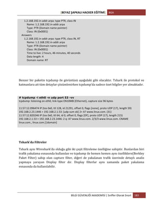[BEYAZ	
  ŞAPKALI	
  HACKER	
  EĞİTİMİ]	
   BGA	
  
	
  
BİLGİ	
  GÜVENLİĞİ	
  AKADEMİSİ	
  |	
  Sniffer	
  Olarak	
  Snort	
   183	
  
	
  
	
  	
  	
  	
  	
  	
  	
  	
  1.2.168.192.in-­‐addr.arpa:	
  type	
  PTR,	
  class	
  IN	
  
	
  	
  	
  	
  	
  	
  	
  	
  	
  	
  	
  	
  Name:	
  1.2.168.192.in-­‐addr.arpa	
  
	
  	
  	
  	
  	
  	
  	
  	
  	
  	
  	
  	
  Type:	
  PTR	
  (Domain	
  name	
  pointer)	
  
	
  	
  	
  	
  	
  	
  	
  	
  	
  	
  	
  	
  Class:	
  IN	
  (0x0001)	
  
	
  	
  	
  	
  Answers	
  
	
  	
  	
  	
  	
  	
  	
  	
  1.2.168.192.in-­‐addr.arpa:	
  type	
  PTR,	
  class	
  IN,	
  RT	
  
	
  	
  	
  	
  	
  	
  	
  	
  	
  	
  	
  	
  Name:	
  1.2.168.192.in-­‐addr.arpa	
  
	
  	
  	
  	
  	
  	
  	
  	
  	
  	
  	
  	
  Type:	
  PTR	
  (Domain	
  name	
  pointer)	
  
	
  	
  	
  	
  	
  	
  	
  	
  	
  	
  	
  	
  Class:	
  IN	
  (0x0001)	
  
	
  	
  	
  	
  	
  	
  	
  	
  	
  	
  	
  	
  Time	
  to	
  live:	
  2	
  hours,	
  46	
  minutes,	
  40	
  seconds	
  
	
  	
  	
  	
  	
  	
  	
  	
  	
  	
  	
  	
  Data	
  length:	
  4	
  
	
  	
  	
  	
  	
  	
  	
  	
  	
  	
  	
  	
  Domain	
  name:	
  RT	
  
	
  
Benzer	
  bir	
  paketin	
  tcpdump	
  ile	
  görüntüsü	
  aşağıdaki	
  gibi	
  olacaktır.	
  Tshark	
  ile	
  protokol	
  ve	
  
katmanlara	
  ait	
  tüm	
  detaylar	
  çözümlenirken	
  tcpdump'da	
  sadece	
  özet	
  bilgiler	
  yer	
  almaktadır.	
  
# tcpdump -i eth0 -n udp port 53 -vv
tcpdump:	
  listening	
  on	
  eth0,	
  link-­‐type	
  EN10MB	
  (Ethernet),	
  capture	
  size	
  96	
  bytes	
  
	
  
11:57:12.096474	
  IP	
  (tos	
  0x0,	
  ttl	
  128,	
  id	
  21291,	
  offset	
  0,	
  flags	
  [none],	
  proto	
  UDP	
  (17),	
  length	
  59)	
  
192.168.2.23.1446	
  >	
  192.168.2.1.53:	
  [udp	
  sum	
  ok]	
  2+	
  A?	
  www.linux.com.	
  (31)	
  
11:57:12.820246	
  IP	
  (tos	
  0x0,	
  ttl	
  64,	
  id	
  0,	
  offset	
  0,	
  flags	
  [DF],	
  proto	
  UDP	
  (17),	
  length	
  215)	
  
192.168.2.1.53	
  >	
  192.168.2.23.1446:	
  2	
  q:	
  A?	
  www.linux.com.	
  2/3/3	
  www.linux.com.	
  CNAME	
  
linux.com.,	
  linux.com.[|domain]	
  
Tshark'da	
  Filtreler	
  
Tshark	
  aynı	
  Wireshark'da	
  olduğu	
  gibi	
  iki	
  çeşit	
  filtreleme	
  özelliğine	
  sahiptir.	
  Bunlardan	
  biri	
  
trafik	
  yakalama	
  esnasında	
  kullanılan	
  ve	
  tcpdump	
  ile	
  hemen	
  hemen	
  aynı	
  özelliklere(Berkley	
  
Paket	
   Filter)	
   sahip	
   olan	
   capture	
   filter,	
   diğeri	
   de	
   yakalanan	
   trafik	
   üzerinde	
   detaylı	
   analiz	
  
yapmaya	
   yarayan	
   Display	
   filter	
   dır.	
   Display	
   filterlar	
   aynı	
   zamanda	
   paket	
   yakalama	
  
esnasında	
  da	
  kullanılabilir.	
  
	
  
	
  
	
  
 
