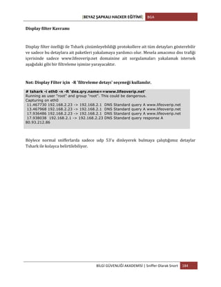 [BEYAZ	
  ŞAPKALI	
  HACKER	
  EĞİTİMİ]	
   BGA	
  
	
  
BİLGİ	
  GÜVENLİĞİ	
  AKADEMİSİ	
  |	
  Sniffer	
  Olarak	
  Snort	
   184	
  
	
  
Display	
  filter	
  Kavramı	
  
Display	
  filter	
  özelliği	
  ile	
  Tshark	
  çözümleyebildiği	
  protokollere	
  ait	
  tüm	
  detayları	
  gösterebilir	
  
ve	
  sadece	
  bu	
  detaylara	
  ait	
  paketleri	
  yakalamaya	
  yardımcı	
  olur.	
  Mesela	
  amacımız	
  dns	
  trafiği	
  
içerisinde	
   sadece	
   www.lifeoverip.net	
   domainine	
   ait	
   sorgulamaları	
   yakalamak	
   istersek	
  
aşağıdaki	
  gibi	
  bir	
  filtreleme	
  işimize	
  yarayacaktır.	
  
Not:	
  Display	
  Filter	
  için	
  	
  -­‐R	
  'filtreleme	
  detayı'	
  seçeneği	
  kullanılır.	
  
# tshark -i eth0 -n -R 'dns.qry.name==www.lifeoverip.net'
Running as user "root" and group "root". This could be dangerous.
Capturing on eth0
11.467730 192.168.2.23 -> 192.168.2.1 DNS Standard query A www.lifeoverip.net
13.467968 192.168.2.23 -> 192.168.2.1 DNS Standard query A www.lifeoverip.net
17.936486 192.168.2.23 -> 192.168.2.1 DNS Standard query A www.lifeoverip.net
17.938038 192.168.2.1 -> 192.168.2.23 DNS Standard query response A
80.93.212.86
Böylece	
   normal	
   snifferlarda	
   sadece	
   udp	
   53'u	
   dinleyerek	
   bulmaya	
   çalıştığımız	
   detaylar	
  
Tshark	
  ile	
  kolayca	
  belirtilebiliyor.	
  
	
  
	
  
	
  
	
  
	
  
	
  
	
  
	
  
	
  
	
  
	
  
 
