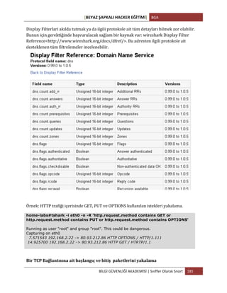 [BEYAZ	
  ŞAPKALI	
  HACKER	
  EĞİTİMİ]	
   BGA	
  
	
  
BİLGİ	
  GÜVENLİĞİ	
  AKADEMİSİ	
  |	
  Sniffer	
  Olarak	
  Snort	
   185	
  
	
  
Display	
  Filterlari	
  akılda	
  tutmak	
  ya	
  da	
  ilgili	
  protokole	
  ait	
  tüm	
  detayları	
  bilmek	
  zor	
  olabilir.	
  
Bunun	
  için	
  gerektiğinde	
  başvurulacak	
  sağlam	
  bir	
  kaynak	
  var:	
  wireshark	
  Display	
  Filter	
  
Reference<http://www.wireshark.org/docs/dfref/>.	
  Bu	
  adresten	
  ilgili	
  protokole	
  ait	
  
desteklenen	
  tüm	
  filtrelemeler	
  incelenebilir.
	
  
Örnek:	
  HTTP	
  trafiği	
  içerisinde	
  GET,	
  PUT	
  ve	
  OPTIONS	
  kullanılan	
  istekleri	
  yakalama.	
  
home-labs#tshark -i eth0 -n -R 'http.request.method contains GET or
http.request.method contains PUT or http.request.method contains OPTIONS'
Running as user "root" and group "root". This could be dangerous.
Capturing on eth0
7.571543 192.168.2.22 -> 80.93.212.86 HTTP OPTIONS / HTTP/1.111
14.925700 192.168.2.22 -> 80.93.212.86 HTTP GET / HTRTP/1.1
Bir	
  TCP	
  Bağlantısına	
  ait	
  başlangıç	
  ve	
  bitiş	
  	
  paketlerini	
  yakalama	
  
 