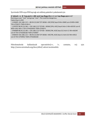 [BEYAZ	
  ŞAPKALI	
  HACKER	
  EĞİTİMİ]	
   BGA	
  
	
  
BİLGİ	
  GÜVENLİĞİ	
  AKADEMİSİ	
  |	
  Sniffer	
  Olarak	
  Snort	
   186	
  
	
  
İçerisinde	
  SYN	
  veya	
  FIN	
  bayrağı	
  set	
  edilmiş	
  paketleri	
  yakalamak	
  için	
  
# tshark -n -R 'tcp.port==80 and tcp.flags.fin==1 or tcp.flags.syn==1'
Running	
  as	
  user	
  "root"	
  and	
  group	
  "root".	
  This	
  could	
  be	
  dangerous.	
  
Capturing	
  on	
  eth0	
  
	
  	
  1.245831	
  192.168.2.22	
  -­‐>	
  80.93.212.86	
  TCP	
  36566	
  >	
  80	
  [SYN]	
  Seq=0	
  Win=5840	
  Len=0	
  MSS=1460	
  
TSV=2759271	
  TSER=0	
  WS=5	
  
	
  	
  1.259797	
  80.93.212.86	
  -­‐>	
  192.168.2.22	
  TCP	
  80	
  >	
  36566	
  [SYN,	
  ACK]	
  Seq=0	
  Ack=1	
  Win=65535	
  Len=0	
  
MSS=1452	
  WS=1	
  TSV=2754203455	
  TSER=2759271	
  
	
  	
  3.966800	
  80.93.212.86	
  -­‐>	
  192.168.2.22	
  TCP	
  80	
  >	
  36566	
  [FIN,	
  ACK]	
  Seq=212	
  Ack=11	
  Win=66240	
  
Len=0	
  TSV=2754206160	
  TSER=2759947	
  
	
  	
  3.966919	
  192.168.2.22	
  -­‐>	
  80.93.212.86	
  TCP	
  36566	
  >	
  80	
  [FIN,	
  ACK]	
  Seq=11	
  Ack=213	
  Win=6912	
  
Len=0	
  TSV=2759952	
  TSER=2754206160	
  
Filtrelemelerde	
   kullanılacak	
   operatörler(==,	
   !=,	
   contains,	
   vs)	
   için	
  
http://www.wireshark.org/docs/dfref/	
  adresi	
  incelenebilir.	
  
 