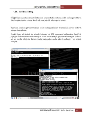 [BEYAZ	
  ŞAPKALI	
  HACKER	
  EĞİTİMİ]	
   BGA	
  
	
  
BİLGİ	
  GÜVENLİĞİ	
  AKADEMİSİ	
  |	
  Sniffer	
  Olarak	
  Snort	
   187	
  
	
  
4.13. Dsniff	
  ile	
  Sniffing	
  
SSL(Şifreleme)	
  protokolündeki	
  ilk	
  tasarım	
  hatasını	
  bulan	
  ve	
  bunu	
  pratik	
  olarak	
  gerçekleyen	
  
Dug	
  Song	
  tarafından	
  yazılan	
  Dsniff	
  çok	
  amaçlı	
  trafik	
  izleme	
  programıdır.	
  	
  
Dışarıdan	
  anlamsız	
  görülen	
  trafikten	
  kendi	
  özel	
  algoritmaları	
  ile	
  anlamları	
  veriler	
  üreterek	
  
sonucu	
  ekrana	
  basar.	
  
Ekteki	
   ekran	
   görüntüsü	
   ev	
   ağımda	
   bulunan	
   bir	
   FTP	
   sunucuya	
   bağlanırken	
   Dsniff	
   ile	
  
yaptığım	
  	
  dinleme	
  esnasında	
  alınmıştır.	
  Dsniff	
  benim	
  FTP’ye	
  girişinde	
  kullandığım	
  kullanıcı	
  
adı	
   ve	
   parola	
   bilgilerini	
   karışık	
   trafik	
   loglarından	
   analiz	
   ederek	
   anlaşılır	
   	
   bir	
   şekilde	
  	
  
sunuyor.	
  
	
  
 