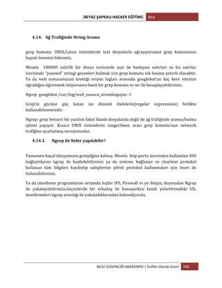 [BEYAZ	
  ŞAPKALI	
  HACKER	
  EĞİTİMİ]	
   BGA	
  
	
  
BİLGİ	
  GÜVENLİĞİ	
  AKADEMİSİ	
  |	
  Sniffer	
  Olarak	
  Snort	
   188	
  
	
  
4.14. Ağ	
  Trafiğinde	
  String	
  Arama	
  
grep	
   komutu:	
   UNIX/Linux	
   sistemlerde	
   text	
   dosyalarla	
   uğraşıyorsanız	
   grep	
   komutunun	
  
hayati	
  önemini	
  bilirsiniz.	
  	
  
Mesela	
   	
   100000	
   satirlik	
   bir	
   dosya	
   icerisinde	
   sayi	
   ile	
   baslayan	
   satirlari	
   ve	
   bu	
   satirlar	
  
icerisinde	
  “passwd”	
  stringi	
  geçenleri	
  bulmak	
  icin	
  grep	
  komutu	
  tek	
  basina	
  yeterli	
  olacaktir.	
  
Ya	
   da	
   web	
   sunucunuzun	
   ürettiği	
   erişim	
   logları	
   arasında	
   googlebot’un	
   kaç	
   kere	
   sitenize	
  
uğradığını	
  öğrenmek	
  istiyorsanız	
  basit	
  bir	
  grep	
  komutu	
  ve	
  wc	
  ile	
  hesaplayabilirsiniz.	
  
#grep	
  	
  googlebot	
  /var/log/web_sunucu_erisimlogu|wc	
  -­‐l	
  
Grep’in	
   gücüne	
   güç	
   katan	
   ise	
   düzenli	
   ifadelerle(regular	
   expressions)	
   birlikte	
  
kullanabilmemizdir.	
  	
  
Ngrep:	
  grep	
  benzeri	
  bir	
  yazılım	
  fakat	
  klasik	
  dosyalarda	
  değil	
  de	
  ağ	
  trafiğinde	
  arama/bulma	
  
işlemi	
   yapıyor.	
   Kısaca	
   UNIX	
   sistemlerin	
   vazgecilmez	
   aracı	
   grep	
   komutu’nun	
   network	
  
trafiğine	
  uyarlanmış	
  versiyonudur.	
  
4.14.1. Ngrep	
  ile	
  Neler	
  yapılabilir?	
  
	
  
Tamamen	
  hayal	
  dünyamızın	
  genişliğine	
  kalmış.	
  Mesela	
  	
  http	
  portu	
  üzerinden	
  kullanılan	
  SSH	
  
bağlantılarını	
   ngrep	
   ile	
   keşfedebilirsiniz	
   ya	
   da	
   sisteme	
   bağlanan	
   ve	
   cleartext	
   protokol	
  
kullanan	
   tüm	
   bilgileri	
   kaydedip	
   sahiplerine	
   şifreli	
   protokol	
   kullanmaları	
   için	
   öneri	
   de	
  
bulunabilirsiniz.	
  	
  
Ya	
  da	
  tünelleme	
  programlarını	
  ortamda	
  hiçbir	
  IPS,	
  Firewall	
  vs	
  ye	
  ihtiyaç	
  duymadan	
  Ngrep	
  
ile	
   yakalayabilirsiniz.Geçenlerde	
   bir	
   arkadaş	
   ile	
   konuşurken	
   kendi	
   şirketlerindeki	
   SSL	
  
tünellemeleri	
  ngrep	
  aracılığı	
  ile	
  yakaladıklarından	
  bahsediyordu.	
  	
  	
  
	
  
	
  
	
  
	
  
	
  
	
  
	
  
 