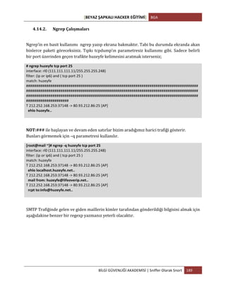 [BEYAZ	
  ŞAPKALI	
  HACKER	
  EĞİTİMİ]	
   BGA	
  
	
  
BİLGİ	
  GÜVENLİĞİ	
  AKADEMİSİ	
  |	
  Sniffer	
  Olarak	
  Snort	
   189	
  
	
  
4.14.2. Ngrep	
  Çalışmaları	
  
	
  
Ngrep’in	
  en	
  basit	
  kullanımı	
  	
  ngrep	
  yazıp	
  ekrana	
  bakmaktır.	
  Tabi	
  bu	
  durumda	
  ekranda	
  akan	
  
binlerce	
  paketi	
  göreceksiniz.	
  Tıpkı	
  tcpdump’ın	
  parametresiz	
  kullanımı	
  gibi.	
  Sadece	
  belirli	
  
bir	
  port	
  üzerinden	
  geçen	
  trafikte	
  huzeyfe	
  kelimesini	
  aratmak	
  isterseniz;	
  
#	
  ngrep	
  huzeyfe	
  tcp	
  port	
  25	
  
interface:	
  rl0	
  (111.111.111.11/255.255.255.248)	
  
filter:	
  (ip	
  or	
  ip6)	
  and	
  (	
  tcp	
  port	
  25	
  )	
  
match:	
  huzeyfe	
  
#####################################################################################
#####################################################################################
#####################################################################################
#####################	
  
T	
  212.252.168.253:37148	
  -­‐>	
  80.93.212.86:25	
  [AP]	
  
	
  	
  ehlo	
  huzeyfe..	
  
	
  
	
  
NOT:###	
  ile	
  başlayan	
  ve	
  devam	
  eden	
  satırlar	
  bizim	
  aradığımız	
  harici	
  trafiği	
  gösterir.	
  
Bunları	
  görmemek	
  için	
  –q	
  parametresi	
  kullanılır.	
  
[root@mail	
  ~]#	
  ngrep	
  -­‐q	
  huzeyfe	
  tcp	
  port	
  25	
  
interface:	
  rl0	
  (111.111.111.11/255.255.255.248)	
  
filter:	
  (ip	
  or	
  ip6)	
  and	
  (	
  tcp	
  port	
  25	
  )	
  
match:	
  huzeyfe	
  
T	
  212.252.168.253:37148	
  -­‐>	
  80.93.212.86:25	
  [AP]	
  
	
  	
  ehlo	
  localhost.huzeyfe.net..	
  
T	
  212.252.168.253:37148	
  -­‐>	
  80.93.212.86:25	
  [AP]	
  
	
  	
  mail	
  from:	
  huzeyfe@lifeoverip.net..	
  
T	
  212.252.168.253:37148	
  -­‐>	
  80.93.212.86:25	
  [AP]	
  
	
  	
  rcpt	
  to:info@huzeyfe.net..	
  
	
  
	
  
SMTP	
  Trafiğinde	
  gelen	
  ve	
  giden	
  maillerin	
  kimler	
  tarafından	
  gönderildiği	
  bilgisini	
  almak	
  için	
  
aşağıdakine	
  benzer	
  bir	
  regexp	
  yazmanız	
  yeterli	
  olacaktır.	
  
	
  
	
  
	
  
	
  
 