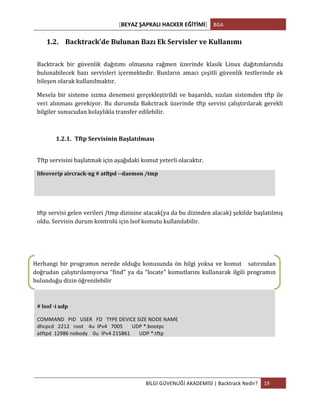 [BEYAZ	
  ŞAPKALI	
  HACKER	
  EĞİTİMİ]	
   BGA	
  
	
  
BİLGİ	
  GÜVENLİĞİ	
  AKADEMİSİ	
  |	
  Backtrack	
  Nedir?	
   19	
  
	
  
1.2. Backtrack’de	
  Bulunan	
  Bazı	
  Ek	
  Servisler	
  ve	
  Kullanımı	
  
	
  
Backtrack	
   bir	
   güvenlik	
   dağıtımı	
   olmasına	
   rağmen	
   üzerinde	
   klasik	
   Linux	
   dağıtımlarında	
  
bulunabilecek	
   bazı	
   servisleri	
   içermektedir.	
   Bunların	
   amacı	
   çeşitli	
   güvenlik	
   testlerinde	
   ek	
  
bileşen	
  olarak	
  kullanılmaktır.	
  	
  
Mesela	
  bir	
  sisteme	
  sızma	
  denemesi	
  gerçekleştirildi	
  ve	
  başarıldı,	
  sızılan	
  sistemden	
  tftp	
  ile	
  
veri	
  alınması	
  gerekiyor.	
  Bu	
  durumda	
  Bakctrack	
  üzerinde	
  tftp	
  servisi	
  çalıştırılarak	
  gerekli	
  
bilgiler	
  sunucudan	
  kolaylıkla	
  transfer	
  edilebilir.	
  
	
  
1.2.1. Tftp	
  Servisinin	
  Başlatılması	
  
	
  
Tftp	
  servisini	
  başlatmak	
  için	
  aşağıdaki	
  komut	
  yeterli	
  olacaktır.	
  
lifeoverip	
  aircrack-­‐ng	
  #	
  atftpd	
  -­‐-­‐daemon	
  /tmp	
  
	
  
	
  
tftp	
  servisi	
  gelen	
  verileri	
  /tmp	
  dizinine	
  atacak(ya	
  da	
  bu	
  dizinden	
  alacak)	
  şekilde	
  başlatılmış	
  
oldu.	
  Servisin	
  durum	
  kontrolü	
  için	
  lsof	
  komutu	
  kullanılabilir.	
  
	
  
#	
  lsof	
  -­‐i	
  udp	
  
COMMAND	
  	
  	
  PID	
  	
  	
  USER	
  	
  	
  FD	
  	
  	
  TYPE	
  DEVICE	
  SIZE	
  NODE	
  NAME	
  
dhcpcd	
  	
  	
  2212	
  	
  	
  root	
  	
  	
  	
  4u	
  	
  IPv4	
  	
  	
  7005	
  	
  	
  	
  	
  	
  	
  UDP	
  *:bootpc	
  	
  
atftpd	
  	
  12986	
  nobody	
  	
  	
  	
  0u	
  	
  IPv4	
  215861	
  	
  	
  	
  	
  	
  	
  UDP	
  *:tftp	
  
	
  
	
  
Herhangi	
  bir	
  programın	
  nerede	
  olduğu	
  konusunda	
  ön	
  bilgi	
  yoksa	
  ve	
  komut	
  	
  	
  satırından	
  
doğrudan	
  çalıştırılamıyorsa	
  “find”	
  ya	
  da	
  “locate”	
  komutlarını	
  kullanarak	
  ilgili	
  programın	
  
bulunduğu	
  dizin	
  öğrenilebilir	
  
 