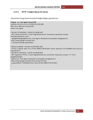 [BEYAZ	
  ŞAPKALI	
  HACKER	
  EĞİTİMİ]	
   BGA	
  
	
  
BİLGİ	
  GÜVENLİĞİ	
  AKADEMİSİ	
  |	
  Sniffer	
  Olarak	
  Snort	
   191	
  
	
  
4.14.3. HTTP	
  	
  trafiğini	
  Ngrep	
  ile	
  izleme	
  
	
  
Sisteminize	
  hangi	
  tip	
  browserlarla	
  bağlanıldığını	
  görmek	
  için	
  
#	
  ngrep	
  	
  -­‐q	
  -­‐i	
  'user-­‐agent'	
  tcp	
  port	
  80	
  
interface:	
  rl0	
  (111.111.111.11/255.255.255.248)	
  
filter:	
  (ip	
  or	
  ip6)	
  and	
  (	
  tcp	
  port	
  80	
  )	
  
match:	
  user-­‐agent	
  
	
  
T	
  66.249.72.236:65241	
  -­‐>	
  80.93.212.86:80	
  [AP]	
  
	
  	
  GET	
  /robots.txt	
  HTTP/1.1..Host:	
  blog.lifeoverip.net..Connection:	
  Keep-­‐alive..Accept:	
  
text/plain,text/html..From:	
  
	
  	
  	
  googlebot(at)googlebot.com..User-­‐Agent:	
  Mozilla/5.0	
  (compatible;	
  Googlebot/2.1;	
  
+http://www.google.com/bot.html	
  
	
  	
  )..Accept-­‐Encoding:	
  gzip,deflate....	
  
	
  
T	
  80.93.212.86:80	
  -­‐>	
  66.249.72.236:65241	
  [AP]	
  
	
  	
  HTTP/1.1	
  200	
  OK..Date:	
  Thu,	
  27	
  Nov	
  2008	
  07:48:49	
  GMT..Server:	
  Apache/2.2.4	
  (FreeBSD)	
  mod_ssl/2.2.4	
  
OpenSSL/0.9.7	
  
T	
  66.249.72.236:65241	
  -­‐>	
  80.93.212.86:80	
  [AP]	
  
	
  	
  GET	
  /tag/linux/	
  HTTP/1.1..Host:	
  blog.lifeoverip.net..Connection:	
  Keep-­‐alive..Accept:	
  */*..From:	
  
googlebot(at)goo	
  
	
  	
  glebot.com..User-­‐Agent:	
  Mozilla/5.0	
  (compatible;	
  Googlebot/2.1;	
  
+http://www.google.com/bot.html)..Accept-­‐Encodin	
  
	
  	
  g:	
  gzip,deflate..If-­‐Modified-­‐Since:	
  Wed,	
  26	
  Nov	
  2008	
  07:54:53	
  GMT...	
  
…	
  
	
  
	
  
	
  
	
  
	
  
	
  
	
  
	
  
	
  
	
  
	
  
	
  
 
