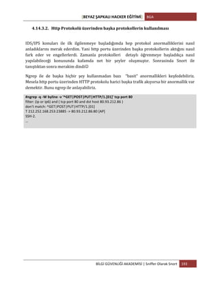 [BEYAZ	
  ŞAPKALI	
  HACKER	
  EĞİTİMİ]	
   BGA	
  
	
  
BİLGİ	
  GÜVENLİĞİ	
  AKADEMİSİ	
  |	
  Sniffer	
  Olarak	
  Snort	
   193	
  
	
  
4.14.3.2. Http	
  Protokolü	
  üzerinden	
  başka	
  protokollerin	
  kullanılması	
  
	
  
IDS/IPS	
   konuları	
   ile	
   ilk	
   ilgilenmeye	
   başladığımda	
   hep	
   protokol	
   anormalliklerini	
   nasıl	
  
anladıklarını	
  merak	
  ederdim.	
  Yani	
  http	
  portu	
  üzerinden	
  başka	
  protokollerin	
  aktığını	
  nasıl	
  
fark	
   eder	
   ve	
   engellerlerdi.	
   Zamanla	
   protokolleri	
   	
   detaylı	
   öğrenmeye	
   başladıkça	
   nasıl	
  
yapılabileceği	
   konusunda	
   kafamda	
   net	
   bir	
   şeyler	
   oluşmuştır.	
   Sonrasinda	
   Snort	
   ile	
  
tanıştıktan	
  sonra	
  merakim	
  dindiJ	
  
Ngrep	
   ile	
   de	
   başka	
   hiçbir	
   şey	
   kullanmadan	
   bazı	
   	
   “basit”	
   anormallikleri	
   keşfedebiliriz.	
  	
  
Mesela	
  http	
  portu	
  üzerinden	
  HTTP	
  protokolu	
  harici	
  başka	
  trafik	
  akıyorsa	
  bir	
  anormallik	
  var	
  
demektir.	
  Bunu	
  ngrep	
  ile	
  anlayabiliriz.	
  
#ngrep	
  -­‐q	
  -­‐W	
  byline	
  -­‐v	
  '^GET|POST|PUT|HTTP/1.[01]'	
  tcp	
  port	
  80	
  
filter:	
  (ip	
  or	
  ip6)	
  and	
  (	
  tcp	
  port	
  80	
  and	
  dst	
  host	
  80.93.212.86	
  )	
  
don't	
  match:	
  ^GET|POST|PUT|HTTP/1.[01]	
  
T	
  212.252.168.253:23885	
  -­‐>	
  80.93.212.86:80	
  [AP]	
  
SSH-­‐2.	
  
…	
  
	
  
	
  
	
   	
  
 