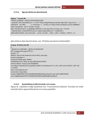 [BEYAZ	
  ŞAPKALI	
  HACKER	
  EĞİTİMİ]	
   BGA	
  
	
  
BİLGİ	
  GÜVENLİĞİ	
  AKADEMİSİ	
  |	
  Sniffer	
  Olarak	
  Snort	
   194	
  
	
  
4.14.4. Ngrep	
  Çıktılarını	
  düzenlemek	
  
	
  
#ngrep	
  ‘	
  ‘	
  tcp	
  port	
  80	
  
T	
  80.93.212.86:80	
  -­‐>	
  88.253.104.43:49313	
  [AP]	
  
	
  	
  et/feed/">Site	
  Feed	
  (RSS)</a>	
  |	
  <a	
  href="http://blog.lifeoverip.net/wp-­‐login.php">Log	
  in</a>	
  |	
  	
  	
  	
  -­‐-­‐>	
  
LifeOverIP	
  	
  	
  .net	
  2007	
  	
  	
  	
  	
  	
  	
  	
  	
  	
  	
  	
  	
  <!-­‐-­‐necessary-­‐-­‐>....<script	
  src="http://stats.wordpress.com/e-­‐200848.js"	
  
type="text/javasc	
  	
  	
  ript"></script>.<script	
  
ype="text/javascript">.st_go({blog:'3591255',v:'ext',post:'0'});.var	
  load_cmc	
  =	
  functio	
  
	
  	
  n(){linktracker_init(3591255,0,2);};.if	
  (	
  typeof	
  addLoadEvent	
  !=	
  'undefined'	
  )	
  
addLoadEvent(load_cmc);.else	
  load	
  	
  	
  _cmc();.</script>...</div>..</div>..</body>..</html>....0....	
  
	
  
	
  
gibi	
  çıktıların	
  daha	
  düzenli	
  olması	
  	
  için	
  –W	
  byline	
  parametresi	
  kullanılabilir.	
  
#	
  ngrep	
  -­‐W	
  byline	
  port	
  80	
  
#	
  
T	
  88.243.211.238:3646	
  -­‐>	
  80.93.212.86:80	
  [AP]	
  
GET	
  /images/senti.png	
  HTTP/1.1.	
  
Accept:	
  */*.	
  
Referer:	
  http://mail.atakmail.com/src/left_main.php.	
  
Accept-­‐Language:	
  tr.	
  
Accept-­‐Encoding:	
  gzip,	
  deflate.	
  
If-­‐Modified-­‐Since:	
  Wed,	
  02	
  Aug	
  2006	
  09:02:00	
  GMT.	
  
If-­‐None-­‐Match:	
  "6cec2a-­‐23d-­‐25e89200".	
  
User-­‐Agent:	
  Mozilla/4.0	
  (compatible;	
  MSIE	
  6.0;	
  Windows	
  NT	
  5.1;	
  SV1;	
  .NET	
  CLR	
  2.0.50727;	
  .NET	
  CLR	
  
1.1.4322).	
  
Host:	
  mail.atakmail.com.	
  
Connection:	
  Keep-­‐Alive.	
  
Cookie:	
  SQMSESSID=f5273e504f50a9349de34da61a19ce32;	
  key=2xArYuX6PhA%3D;	
  
user=VWgDbwlqVj1SFVE7UDsBfAE1BzVXMFoqADlSbQBsUysDdwch.	
  
	
  
	
  
4.14.5. Kaydedilmiş	
  trafik	
  üzerinde	
  veri	
  arama	
  
Ngrep	
  ile	
  	
  yakalanan	
  trafiği	
  kaydetmek	
  için	
  –O	
  parametresi	
  kullanılır.	
  Sonradan	
  bu	
  trafik	
  
üzerinde	
  tekrar	
  ngrep	
  kullanılarak	
  veri	
  arama	
  yapılabilir.	
  
	
  
	
  
	
  
	
  
 