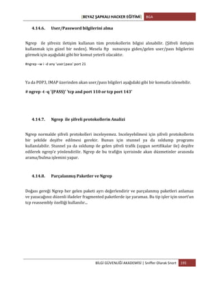[BEYAZ	
  ŞAPKALI	
  HACKER	
  EĞİTİMİ]	
   BGA	
  
	
  
BİLGİ	
  GÜVENLİĞİ	
  AKADEMİSİ	
  |	
  Sniffer	
  Olarak	
  Snort	
   195	
  
	
  
4.14.6. User/Password	
  bilgilerini	
  alma	
  	
  
	
  
Ngrep	
   	
   ile	
   şifresiz	
   iletişim	
   kullanan	
   tüm	
   protokollerin	
   bilgisi	
   alınabilir.	
   (Şifreli	
   iletişim	
  
kullanmak	
   için	
   güzel	
   bir	
   neden).	
   Mesela	
   ftp	
   	
   sunucuya	
   giden/gelen	
   user/pass	
   bilgilerini	
  
görmek	
  için	
  aşağıdaki	
  gibi	
  bir	
  komut	
  yeterli	
  olacaktır.	
  
#ngrep	
  –w	
  i	
  -­‐d	
  any	
  'user|pass'	
  port	
  21	
  
	
  
Ya	
  da	
  POP3,	
  IMAP	
  üzerinden	
  akan	
  user/pass	
  bilgileri	
  aşağıdaki	
  gibi	
  bir	
  komutla	
  izlenebilir.	
  
#	
  ngrep	
  -­‐t	
  -­‐q	
  '(PASS)'	
  'tcp	
  and	
  port	
  110	
  or	
  tcp	
  port	
  143'	
  
	
  
	
  
4.14.7. Ngrep	
  	
  ile	
  şifreli	
  protokollerin	
  Analizi	
  
	
  
Ngrep	
  normalde	
  şifreli	
  protokolleri	
  inceleyemez.	
  Inceleyebilmesi	
  için	
  şifreli	
  protokollerin	
  
bir	
   şekilde	
   deşifre	
   edilmesi	
   gerekir.	
   Bunun	
   için	
   stunnel	
   ya	
   da	
   ssldump	
   programı	
  
kullanılabilir.	
  Stunnel	
  ya	
  da	
  ssldump	
  ile	
  gelen	
  şifreli	
  trafik	
  (uygun	
  sertifikalar	
  ile)	
  deşifre	
  
edilerek	
   ngrep’e	
   yönlendirilir.	
   Ngrep	
   de	
   bu	
   trafiğin	
   içerisinde	
   akan	
   düzmetinler	
   arasında	
  
arama/bulma	
  işlemini	
  yapar.	
  
	
  
4.14.8. Parçalanmış	
  Paketler	
  ve	
  Ngrep	
  
	
  
Doğası	
  gereği	
  Ngrep	
  her	
  gelen	
  paketi	
  ayrı	
  değerlendirir	
  ve	
  parçalanmış	
  paketleri	
  anlamaz	
  
ve	
  yazacağınız	
  düzenli	
  ifadeler	
  fragmented	
  paketlerde	
  işe	
  yaramaz.	
  Bu	
  tip	
  işler	
  için	
  snort’un	
  
tcp	
  reassembly	
  özelliği	
  kullanılır...	
  
	
  
	
  
	
  
	
  
	
  
 