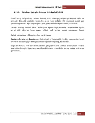 [BEYAZ	
  ŞAPKALI	
  HACKER	
  EĞİTİMİ]	
   BGA	
  
	
  
BİLGİ	
  GÜVENLİĞİ	
  AKADEMİSİ	
  |	
  Sniffer	
  Olarak	
  Snort	
   198	
  
	
  
4.15.3. Windows	
  Sistemlerde	
  Anlık	
  	
  Web	
  Trafigi	
  Takibi	
  
DataEcho,	
  ag	
  trafiginde	
  eş	
  	
  zamanlı	
  	
  forensic	
  analiz	
  yapmaya	
  yarayan	
  açık	
  kaynak	
  	
  kodlu	
  bir	
  
projedir.	
   Dinlediği	
   arabirim	
   üzerinden	
   geçen	
   web	
   trafiğini	
   (?)	
   eşzamanli	
   olarak	
   yan	
  
panelinde	
  gosterir	
  .	
  Agin	
  yogunluguna	
  gore	
  gosterimde	
  anlik	
  gecikmeler	
  yasanabilir.	
  
Calisma	
   mantigi	
   oldukca	
   basit:	
   	
   winpcap	
   ile	
   agdan	
   aldigi	
   paketleri	
   	
   	
   birlestirerek	
   orjinal	
  
veriyi	
   elde	
   edip	
   ve	
   bunu	
   uygun	
   sekilde	
   web	
   sayfasi	
   olarak	
   sunmaktan	
   ibaret.	
  
	
  
Calistirirken	
  dikkat	
  edilmesi	
  gereken	
  bir	
  iki	
  husus.	
  
Capture>Set	
  storage	
  Location secilmis	
  olmali	
  ve	
  Network	
  Device	
  List	
  menusunden	
  hangi	
  
arabirimi	
  dinleyecegi(ya	
  da	
  kaydedilmis	
  dosyadan	
  okuyacagi)belirtilmeli.	
  
Diger	
   bir	
   hususta	
   web	
   sayfalarini	
   orjinali	
   gibi	
   gormek	
   icin	
   Utilities	
   menusunden	
   sanitize	
  
ayarini	
  iptal	
  etmek.	
  Diger	
  turlu	
  sayfalardaki	
  imjalar	
  ve	
  medialar	
  yerine	
  sadece	
  belirtecler	
  
gorursunuz.	
  
 