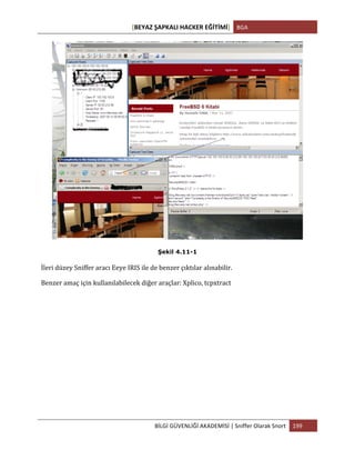 [BEYAZ	
  ŞAPKALI	
  HACKER	
  EĞİTİMİ]	
   BGA	
  
	
  
BİLGİ	
  GÜVENLİĞİ	
  AKADEMİSİ	
  |	
  Sniffer	
  Olarak	
  Snort	
   199	
  
	
  
Şekil 4.11-1
İleri	
  düzey	
  Sniffer	
  aracı	
  Eeye	
  IRIS	
  ile	
  de	
  benzer	
  çıktılar	
  alınabilir.	
  
Benzer	
  amaç	
  için	
  kullanılabilecek	
  diğer	
  araçlar:	
  Xplico,	
  tcpxtract	
  
 
