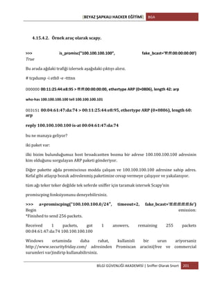 [BEYAZ	
  ŞAPKALI	
  HACKER	
  EĞİTİMİ]	
   BGA	
  
	
  
BİLGİ	
  GÜVENLİĞİ	
  AKADEMİSİ	
  |	
  Sniffer	
  Olarak	
  Snort	
   201	
  
	
  
	
  
4.15.4.2. Örnek	
  araç	
  olarak	
  scapy.	
  
	
  
>>>	
   is_promisc(”100.100.100.100″₺,	
   fake_bcast=’ff:ff:00:00:00:00ʹ′)
True	
  
Bu	
  arada	
  ağdaki	
  trafiği	
  izlersek	
  aşağıdaki	
  çıktıyı	
  alırız.	
  
#	
  tcpdump	
  -­‐i	
  eth0	
  -­‐e	
  -­‐tttnn	
  
000000 00:11:25:44:e8:95	
  >	
  ff:ff:00:00:00:00,	
  ethertype	
  ARP	
  (0×0806),	
  length	
  42:	
  arp
who-­‐has	
  100.100.100.100	
  tell	
  100.100.100.101	
  
003151 00:04:61:47:da:74	
  >	
  00:11:25:44:e8:95,	
  ethertype	
  ARP	
  (0×0806),	
  length	
  60:	
  
arp	
  	
  
reply	
  100.100.100.100	
  is-­‐at	
  00:04:61:47:da:74	
  
bu	
  ne	
  manaya	
  geliyor?	
  
iki	
  paket	
  var:	
  	
  
ilki	
  bizim	
  bulunduğumuz	
  host	
  broadcastten	
  bozma	
  bir	
  adrese	
  100.100.100.100	
  adresinin	
  
kim	
  olduğunu	
  sorgulayan	
  ARP	
  paketi	
  gönderiyor.	
  
Diğer	
  pakette	
  ağda	
  promiscious	
  modda	
  çalışan	
  ve	
  100.100.100.100	
  adresine	
  sahip	
  adres.	
  
Kefal	
  gibi	
  atlayıp	
  bozuk	
  adreslenmiş	
  paketimize	
  cevap	
  vermeye	
  çalışıyor	
  ve	
  yakalanıyor.	
  
tüm	
  ağı	
  teker	
  teker	
  değilde	
  tek	
  seferde	
  sniffer	
  için	
  taramak	
  istersek	
  Scapy’nin	
  	
  
promiscping	
  fonksiyonunu	
  deneyebilirsiniz.	
  
>>>	
   a=promiscping(”100.100.100.0/24″,	
   timeout=2,	
   fake_bcast=’ff:ff:ff:ff:ff:fe’)
Begin	
   emission:	
  
*Finished	
  to	
  send	
  256	
  packets.	
  
Received	
   1	
   packets,	
   got	
   1	
   answers,	
   remaining	
   255	
   packets	
  
00:04:61:47:da:74	
  100.100.100.100	
  
Windows	
   ortaminda	
   daha	
   rahat,	
   kullanisli	
   bir	
   urun	
   ariyorsaniz	
  
http://www.securityfriday.com/	
   adresinden	
   Promiscan	
   aracini(free	
   ve	
   commercial	
  
surumleri	
  var)indirip	
  kullanabilirsiniz.	
  
 