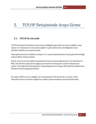 [BEYAZ	
  ŞAPKALI	
  HACKER	
  EĞİTİMİ]	
   BGA	
  
	
  
BİLGİ	
  GÜVENLİĞİ	
  AKADEMİSİ	
  |	
  TCP/IP’de	
  Güvenlik	
   203	
  
	
  
5. TCP/IP	
  İletişiminde	
  Araya	
  Girme	
  
5.1. TCP/IP’de	
  Güvenlik	
  
	
  
TCP/IP	
  protokolü	
  ilk	
  kullanım	
  için	
  dizayn	
  edildiğinde	
  güvenlik	
  söz	
  konusu	
  değildi.	
  Amaç	
  
sadece	
  veri	
  iletişimini	
  her	
  durumda	
  sağlıklı	
  ve	
  güvenilir(verinin	
  iletildiğinden	
  emin	
  
olma)bir	
  şekilde	
  yerine	
  getirmesiydi.	
  
Fakat	
  günümüzde	
  bu	
  özellikler	
  yetmiyor	
  ve	
  o	
  zaman	
  düşünülmeyen	
  birçok	
  güvenlik	
  özelliği	
  
artık	
  problem	
  olmaya	
  başladı.	
  
Örnek	
  verecek	
  olursak	
  Address	
  Resolution	
  Protocol	
  olarak	
  adlandırılan	
  ve	
  IP	
  adresleri	
  ile	
  
MAC	
  adreslerinin	
  eşleşmesini	
  sağlayan	
  protocol	
  de	
  herhangi	
  bir	
  control	
  mekanizması	
  
yoktur.	
  Yani	
  ağınızda	
  herhangi	
  birisi	
  sizing	
  bilgisayarınıza	
  uygun	
  ARP	
  paketleri	
  göndererek	
  
kendisini	
  Gateway	
  gibi	
  gösterebilir.	
  
	
  
Bu	
  sadece	
  ARP’in	
  sorunu	
  değildir,	
  bir	
  üst	
  katmanda	
  IP	
  de	
  de	
  benzer	
  sorunlar	
  vardır.	
  
Gelecekte	
  tüm	
  bu	
  sorunları	
  sağlıklı	
  bir	
  şekilde	
  çözmesi	
  beklenen	
  Ipv6	
  kullanılacaktır.	
  
 