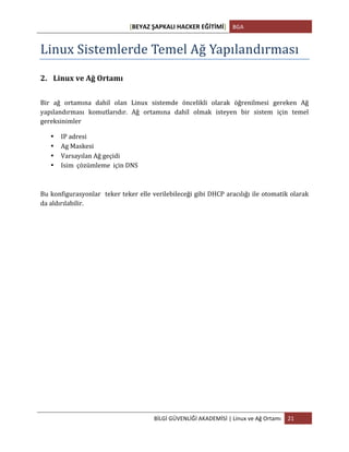 [BEYAZ	
  ŞAPKALI	
  HACKER	
  EĞİTİMİ]	
   BGA	
  
	
  
BİLGİ	
  GÜVENLİĞİ	
  AKADEMİSİ	
  |	
  Linux	
  ve	
  Ağ	
  Ortamı	
   21	
  
	
  
Linux	
  Sistemlerde	
  Temel	
  Ağ	
  Yapılandırması	
  
2. Linux	
  ve	
  Ağ	
  Ortamı	
  
	
  
Bir	
   ağ	
   ortamına	
   dahil	
   olan	
   Linux	
   sistemde	
   öncelikli	
   olarak	
   öğrenilmesi	
   gereken	
   Ağ	
  
yapılandırması	
   komutlarıdır.	
   Ağ	
   ortamına	
   dahil	
   olmak	
   isteyen	
   bir	
   sistem	
   için	
   temel	
  
gereksinimler	
  
• IP	
  adresi	
  
• Ag	
  Maskesi	
  
• Varsayılan	
  Ağ	
  geçidi	
  
• Isim	
  	
  çözümleme	
  	
  için	
  DNS	
  
Bu	
  konfigurasyonlar	
  	
  teker	
  teker	
  elle	
  verilebileceği	
  gibi	
  DHCP	
  aracılığı	
  ile	
  otomatik	
  olarak	
  
da	
  aldırılabilir.	
  
	
  
	
  
	
  
	
  
	
  
	
  
	
  
	
  
	
  
	
  
	
  
	
  
 