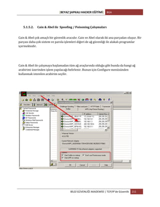 [BEYAZ	
  ŞAPKALI	
  HACKER	
  EĞİTİMİ]	
   BGA	
  
	
  
BİLGİ	
  GÜVENLİĞİ	
  AKADEMİSİ	
  |	
  TCP/IP’de	
  Güvenlik	
   211	
  
	
  
5.1.5.2. Cain	
  &	
  Abel	
  ile	
  	
  Spoofing	
  /	
  Poisoning	
  Çalışmaları	
  
Cain	
  &	
  Abel	
  çok	
  amaçlı	
  bir	
  güvenlik	
  aracıdır.	
  Cain	
  ve	
  Abel	
  olarak	
  iki	
  ana	
  parçadan	
  oluşur.	
  Bir	
  
parçası	
  daha	
  çok	
  sistem	
  ve	
  parola	
  işlemleri	
  diğeri	
  de	
  ağ	
  güvenliği	
  ile	
  alakalı	
  programlar	
  
içermektedir.	
  
Cain	
  &	
  Abel	
  ile	
  çalışmaya	
  başlamadan	
  tüm	
  ağ	
  araçlarında	
  olduğu	
  gibi	
  bunda	
  da	
  hangi	
  ağ	
  
arabirimi	
  üzerinden	
  işlem	
  yapılacağı	
  belirlenir.	
  Bunun	
  için	
  Configure	
  menüsünden	
  
kullanmak	
  istenilen	
  arabirim	
  seçilir.	
  
	
  
 