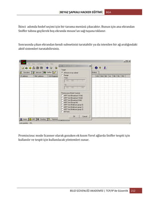 [BEYAZ	
  ŞAPKALI	
  HACKER	
  EĞİTİMİ]	
   BGA	
  
	
  
BİLGİ	
  GÜVENLİĞİ	
  AKADEMİSİ	
  |	
  TCP/IP’de	
  Güvenlik	
   212	
  
	
  
İkinci	
  	
  adımda	
  hedef	
  seçimi	
  için	
  bir	
  tarama	
  menüsü	
  çıkacaktır.	
  Bunun	
  için	
  ana	
  ekrandan	
  
Sniffer	
  tabına	
  geçilerek	
  boş	
  ekranda	
  mouse’un	
  sağ	
  tuşuna	
  tıklanır.	
  
	
  
Sonrasında	
  çıkan	
  ekrandan	
  kendi	
  subnetinizi	
  taratabilir	
  ya	
  da	
  istenilen	
  bir	
  ağ	
  aralığındaki	
  
aktif	
  sistemleri	
  taratabilirsiniz.	
  
	
  
Promisciouc	
  mode	
  Scanner	
  olarak	
  gozuken	
  ek	
  kısım	
  Yerel	
  ağlarda	
  Sniffer	
  tespiti	
  için	
  
kullanılır	
  ve	
  tespit	
  için	
  kullanılacak	
  yöntemleri	
  sunar.	
  
 