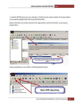 [BEYAZ	
  ŞAPKALI	
  HACKER	
  EĞİTİMİ]	
   BGA	
  
	
  
BİLGİ	
  GÜVENLİĞİ	
  AKADEMİSİ	
  |	
  TCP/IP’de	
  Güvenlik	
   213	
  
	
  
3.	
  adımda	
  MITM	
  işlemi	
  için	
  son	
  adımdır	
  ve	
  hedef	
  olarak	
  seçilen	
  makine	
  ile	
  hangi	
  makine	
  
arasına	
  girileceği(genelde	
  Gateway)	
  belirtilmelidir.	
  
Çıkan	
  ekrandan	
  sol	
  tarafta	
  seçili	
  host	
  ile	
  sağ	
  taraftan	
  seçili	
  tüm	
  hostlar	
  	
  arasına	
  giriş	
  
yapılacaktır.	
  
	
  
Seçim	
  yapıldıktan	
  sonra	
  APR	
  ve	
  Sniffing	
  başlatılmalıdır.	
  
	
  
 
