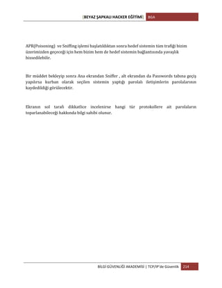 [BEYAZ	
  ŞAPKALI	
  HACKER	
  EĞİTİMİ]	
   BGA	
  
	
  
BİLGİ	
  GÜVENLİĞİ	
  AKADEMİSİ	
  |	
  TCP/IP’de	
  Güvenlik	
   214	
  
	
  
APR(Poisoning)	
  	
  ve	
  Sniffing	
  işlemi	
  başlatıldıktan	
  sonra	
  hedef	
  sistemin	
  tüm	
  trafiği	
  bizim	
  
üzerimizden	
  geçeceği	
  için	
  hem	
  bizim	
  hem	
  de	
  hedef	
  sistemin	
  bağlantısında	
  yavaşlık	
  
hissedilebilir.	
  
Bir	
  müddet	
  bekleyip	
  sonra	
  Ana	
  ekrandan	
  Sniffer	
  ,	
  alt	
  ekrandan	
  da	
  Passwords	
  tabına	
  geçiş	
  
yapılırsa	
   kurban	
   olarak	
   seçilen	
   sistemin	
   yaptığı	
   parolalı	
   iletişimlerin	
   parolalarının	
  
kaydedildiği	
  görülecektir.	
  
	
  
Ekranın	
   sol	
   tarafı	
   dikkatlice	
   incelenirse	
   hangi	
   tür	
   protokollere	
   ait	
   parolaların	
  
toparlanabileceği	
  hakkında	
  bilgi	
  sahibi	
  olunur.	
  
 
