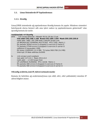 [BEYAZ	
  ŞAPKALI	
  HACKER	
  EĞİTİMİ]	
   BGA	
  
	
  
BİLGİ	
  GÜVENLİĞİ	
  AKADEMİSİ	
  |	
  Linux	
  Sistemlerde	
  IP	
  Yapılandırması	
   22	
  
	
  
1.1. Linux	
  Sistemlerde	
  IP	
  Yapılandırması	
  
1.1.1. ifconfig	
  
Linux/UNIX	
  sistemlerde	
  ağ	
  yapılandırması	
  ifconfig	
  komutu	
  ile	
  yapılır.	
  Windows	
  sistemleri	
  
hatırlayacak	
   olursa	
   benzeri	
   adlı	
   ama	
   işlevi	
   sadece	
   ip	
   yapılandırmasını	
   göstermek*	
   olan	
  
ipconfig	
  komutu	
  da	
  vardır.	
  
root@seclab:~# ifconfig
eth0 Link encap:Ethernet HWaddr 00:0c:29:da:13:a4
inet addr:192.168.1.106 Bcast:192.168.1.255 Mask:255.255.255.0
inet6 addr: fe80::20c:29ff:feda:13a4/64 Scope:Link
UP BROADCAST RUNNING MULTICAST MTU:1500 Metric:1
RX packets:38364 errors:0 dropped:0 overruns:0 frame:0
TX packets:27549 errors:0 dropped:0 overruns:0 carrier:0
collisions:0 txqueuelen:1000
RX bytes:12400240 (12.4 MB) TX bytes:5601708 (5.6 MB)
Interrupt:19 Base address:0x2000
lo Link encap:Local Loopback
inet addr:127.0.0.1 Mask:255.0.0.0
inet6 addr: ::1/128 Scope:Host
UP LOOPBACK RUNNING MTU:16436 Metric:1
RX packets:580 errors:0 dropped:0 overruns:0 frame:0
TX packets:580 errors:0 dropped:0 overruns:0 carrier:0
#ifconfig	
  arabirim_ismi	
  IP_Adresi	
  netmask	
  maske
Komutu	
   ile	
   belirtilen	
   ağ	
   arabirimine(Linux	
   için	
   eth0,	
   eth1,	
   eth2	
   şeklindedir)	
   istenilen	
   IP	
  
adresi	
  bilgileri	
  atanır.	
  
	
  
	
  
	
  
	
  
	
  
	
  
	
  
	
  
 