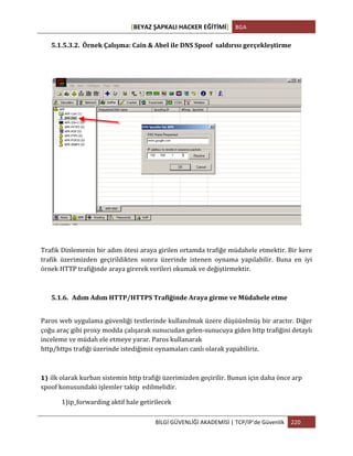 [BEYAZ	
  ŞAPKALI	
  HACKER	
  EĞİTİMİ]	
   BGA	
  
	
  
BİLGİ	
  GÜVENLİĞİ	
  AKADEMİSİ	
  |	
  TCP/IP’de	
  Güvenlik	
   220	
  
	
  
5.1.5.3.2. Örnek	
  Çalışma:	
  Cain	
  &	
  Abel	
  ile	
  DNS	
  Spoof	
  	
  saldırısı	
  gerçekleştirme	
  
	
  
Trafik	
  Dinlemenin	
  bir	
  adım	
  ötesi	
  araya	
  girilen	
  ortamda	
  trafiğe	
  müdahele	
  etmektir.	
  Bir	
  kere	
  
trafik	
   üzerimizden	
   geçirildikten	
   sonra	
   üzerinde	
   istenen	
   oynama	
   yapılabilir.	
   Buna	
   en	
   iyi	
  
örnek	
  HTTP	
  trafiğinde	
  araya	
  girerek	
  verileri	
  okumak	
  ve	
  değiştirmektir.	
  
5.1.6. Adım	
  Adım	
  HTTP/HTTPS	
  Trafiğinde	
  Araya	
  girme	
  ve	
  Müdahele	
  etme	
  
Paros	
  web	
  uygulama	
  güvenliği	
  testlerinde	
  kullanılmak	
  üzere	
  düşüünlmüş	
  bir	
  aractır.	
  Diğer	
  
çoğu	
  araç	
  gibi	
  proxy	
  modda	
  çalışarak	
  sunucudan	
  gelen-­‐sunucuya	
  giden	
  http	
  trafiğini	
  detaylı	
  
inceleme	
  ve	
  müdah	
  ele	
  etmeye	
  yarar.	
  Paros	
  kullanarak	
  	
  
http/https	
  trafiği	
  üzerinde	
  istediğimiz	
  oynamaları	
  canlı	
  olarak	
  yapabiliriz.	
  
1) ilk	
  olarak	
  kurban	
  sistemin	
  http	
  trafiği	
  üzerimizden	
  geçirilir.	
  Bunun	
  için	
  daha	
  önce	
  arp	
  
spoof	
  konusundaki	
  işlemler	
  takip	
  	
  edilmelidir.
1)ip_forwarding	
  aktif	
  hale	
  getirilecek	
  
 