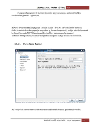 [BEYAZ	
  ŞAPKALI	
  HACKER	
  EĞİTİMİ]	
   BGA	
  
	
  
BİLGİ	
  GÜVENLİĞİ	
  AKADEMİSİ	
  |	
  TCP/IP’de	
  Güvenlik	
   221	
  
	
  
	
   2)arpspoof	
  programi	
  ile	
  kurban	
  sistem	
  ile	
  gateway	
  arasina	
  girilerek	
  trafiğin	
  
üzerimizden	
  geçmesi	
  sağlanacak.	
  
2)Paros	
  proxy	
  modda	
  çalıştığı	
  için	
  (default	
  olarak	
  127.0.0.1	
  adresinin	
  8080	
  portunu	
  
dinler)üzerimizden	
  akıp	
  geçen(arp	
  spoof	
  ve	
  ip_forward	
  sayesinde)	
  trafiğe	
  müdahele	
  ederek	
  
herhangi	
  bir	
  yerin	
  TCP/80	
  portuna	
  giden	
  istekleri	
  transparan	
  olarak	
  yerel	
  	
  
	
  sistemin	
  8080	
  portuna	
  yönlendirmeliyiz	
  ki	
  istediğimiz	
  trafiğe	
  müdahele	
  edebilelim.
5.1.6.1. Paros	
  Proxy	
  Ayarları	
  
	
  
3)Transparan	
  yönlendirme	
  işlemini	
  Linux	
  üzerinde	
  iptables	
  ile	
  gerçekleştirebiliriz.
 