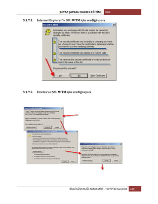 [BEYAZ	
  ŞAPKALI	
  HACKER	
  EĞİTİMİ]	
   BGA	
  
	
  
BİLGİ	
  GÜVENLİĞİ	
  AKADEMİSİ	
  |	
  TCP/IP’de	
  Güvenlik	
   228	
  
	
  
5.1.7.1. Internet	
  Explorer’in	
  SSL	
  MITM	
  için	
  verdiği	
  uyarı	
  
	
  
	
  
5.1.7.2. Firefox’un	
  SSL	
  MITM	
  için	
  verdiği	
  uyarı	
  
	
  
 