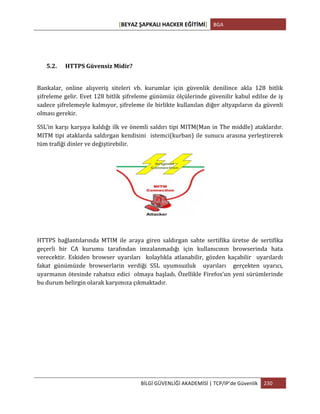 [BEYAZ	
  ŞAPKALI	
  HACKER	
  EĞİTİMİ]	
   BGA	
  
	
  
BİLGİ	
  GÜVENLİĞİ	
  AKADEMİSİ	
  |	
  TCP/IP’de	
  Güvenlik	
   230	
  
	
  
5.2. HTTPS	
  Güvensiz	
  Midir?	
  
	
  
Bankalar,	
   online	
   alışveriş	
   siteleri	
   vb.	
   kurumlar	
   için	
   güvenlik	
   denilince	
   akla	
   128	
   bitlik	
  
şifreleme	
  gelir.	
  Evet	
  128	
  bitlik	
  şifreleme	
  günümüz	
  ölçülerinde	
  güvenilir	
  kabul	
  edilse	
  de	
  iş	
  
sadece	
  şifrelemeyle	
  kalmıyor,	
  şifreleme	
  ile	
  birlikte	
  kullanılan	
  diğer	
  altyapıların	
  da	
  güvenli	
  
olması	
  gerekir.	
  
SSL’in	
  karşı	
  karşıya	
  kaldığı	
  ilk	
  ve	
  önemli	
  saldırı	
  tipi	
  MITM(Man	
  in	
  The	
  middle)	
  ataklardır.	
  
MITM	
  tipi	
  ataklarda	
  saldırgan	
  kendisini	
  	
  istemci(kurban)	
  ile	
  sunucu	
  arasına	
  yerleştirerek	
  	
  
tüm	
  trafiği	
  dinler	
  ve	
  değiştirebilir.	
  
	
  
	
  
HTTPS	
   bağlantılarında	
   MTIM	
   ile	
   araya	
   giren	
   saldırgan	
   sahte	
   sertifika	
   üretse	
   de	
   sertifika	
  
geçerli	
   bir	
   CA	
   kurumu	
   tarafından	
   imzalanmadığı	
   için	
   kullanıcının	
   browserinda	
   hata	
  
verecektir.	
   Eskiden	
   browser	
   uyarıları	
   	
   kolaylıkla	
   atlanabilir,	
   gözden	
   kaçabilir	
   	
   uyarılardı	
  	
  
fakat	
   günümüzde	
   browserlarin	
   verdiği	
   SSL	
   uyumsuzluk	
   	
   uyarıları	
   	
   gerçekten	
   uyarıcı,	
  
uyarmanın	
  ötesinde	
  rahatsız	
  edici	
  	
  olmaya	
  başladı.	
  Özellikle	
  Firefox’un	
  yeni	
  sürümlerinde	
  
bu	
  durum	
  belirgin	
  olarak	
  karşımıza	
  çıkmaktadır.	
  
	
  
 