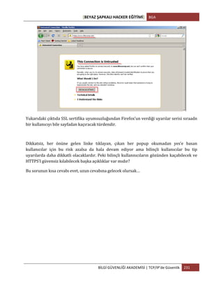 [BEYAZ	
  ŞAPKALI	
  HACKER	
  EĞİTİMİ]	
   BGA	
  
	
  
BİLGİ	
  GÜVENLİĞİ	
  AKADEMİSİ	
  |	
  TCP/IP’de	
  Güvenlik	
   231	
  
	
  
	
  
Yukarıdaki	
  çıktıda	
  SSL	
  sertifika	
  uyumsuzluğundan	
  Firefox’un	
  verdiği	
  uyarılar	
  serisi	
  sıraadn	
  
bir	
  kullanıcıyı	
  bile	
  sayfadan	
  kaçıracak	
  türdendir.	
  
	
  
Dikkatsiz,	
   her	
   önüne	
   gelen	
   linke	
   tıklayan,	
   çıkan	
   her	
   popup	
   okumadan	
   yes’e	
   basan	
  
kullanıcılar	
   için	
   bu	
   risk	
   azalsa	
   da	
   hala	
   devam	
   ediyor	
   ama	
   bilinçli	
   kullanıcılar	
   bu	
   tip	
  
uyarılarda	
  daha	
  dikkatli	
  olacaklardır.	
  Peki	
  bilinçli	
  kullannıcıların	
  gözünden	
  kaçabilecek	
  ve	
  
HTTPS’I	
  güvensiz	
  kılabilecek	
  başka	
  açıklıklar	
  var	
  mıdır?	
  
Bu	
  sorunun	
  kısa	
  cevabı	
  evet,	
  uzun	
  cevabına	
  gelecek	
  olursak…	
  
	
  
	
  
	
  
	
  
	
  
	
  
	
  
	
  
	
  
 