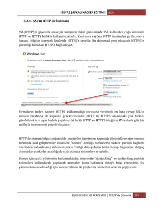 [BEYAZ	
  ŞAPKALI	
  HACKER	
  EĞİTİMİ]	
   BGA	
  
	
  
BİLGİ	
  GÜVENLİĞİ	
  AKADEMİSİ	
  |	
  TCP/IP’de	
  Güvenlik	
   232	
  
	
  
5.2.1. SSL’in	
  HTTP	
  ile	
  İmtihanı	
  	
  
	
  
SSL(HTTPS)’I	
  güvenlik	
  amacıyla	
  kullanırız	
  fakat	
  günümüzde	
  SSL	
  kullanılan	
  çoğu	
  sistemde	
  
HTTP	
  ve	
  HTTPS	
  birlikte	
  kullanılmaktadır.	
  Yani	
  once	
  sayfaya	
  HTTP	
  üzerinden	
  girilir,	
  sonra	
  
hassas	
   	
   bilgiler	
   içerecek	
   linklerde	
   HTTPS’e	
   çevrilir.	
   Bu	
   durumad	
   yeni	
   oluşacak	
   HTTPS’in	
  
güvenliği	
  buradaki	
  HTTP’e	
  bağlı	
  oluyor.	
  
	
  
Firmaların	
   neden	
   sadece	
   HTTPS	
   kullanmadığı	
   sorusuna	
   verilecek	
   en	
   kısa	
   cevap	
   SSL’in	
  
sunucu	
   tarafında	
   ek	
   kapasite	
   gerektirmesidir.	
   HTTP	
   ile	
   HTTPS	
   arasındaki	
   yük	
   farkını	
  
görebilmek	
  için	
  aynı	
  hedefe	
  yapılmış	
  iki	
  farklı	
  HTTP	
  ve	
  HTTPS	
  isteğinin	
  Wireshark	
  gibi	
  bir	
  
snifferla	
  incelenmesi	
  yeterli	
  olacaktır.	
  
	
  
HTTP’de	
  oturum	
  bilgisi	
  çoğunlukla	
  	
  cookie’ler	
  üzerinden	
  	
  taşındığı	
  düşünülürse	
  eğer	
  sunucu	
  
tarafında	
   kod	
   geliştirenler	
   cookilere	
   “secure”	
   özelliği(cookielerin	
   sadece	
   güvenli	
   bağlantı	
  
üzerinden	
   aktarılması)	
   eklememişlerse	
   trafiği	
   dinleyebilen	
   birisi	
   hesap	
   bilgilerine	
   ihtiyaç	
  
duymadan	
  cookieler	
  aracılığıyla	
  sizin	
  adınıza	
  sistemlere	
  erişebilir.	
  	
  
Bunun	
  için	
  çeşitli	
  yöntemler	
  bulunmaktadır,	
  internette	
  “sidejacking”	
  	
  ve	
  surfjacking	
  anahtar	
  
kelimeleri	
   kullanılarak	
   yapılacak	
   aramalar	
   konu	
   hakkında	
   detaylı	
   bilgi	
   verecektir.	
   Bu	
  
yazının	
  konusu	
  olmadığı	
  için	
  sadece	
  bilinen	
  iki	
  yöntemin	
  isimlerini	
  vererek	
  geçiyorum.	
  
	
  
	
  
 