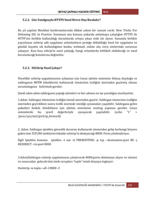 [BEYAZ	
  ŞAPKALI	
  HACKER	
  EĞİTİMİ]	
   BGA	
  
	
  
BİLGİ	
  GÜVENLİĞİ	
  AKADEMİSİ	
  |	
  TCP/IP’de	
  Güvenlik	
   233	
  
	
  
5.2.2. Göz	
  Yanılgısıyla	
  HTTPS	
  Nasıl	
  Devre	
  Dışı	
  Bırakılır?	
  
	
  
Bu	
   yıl	
   yapılan	
   Blackhat	
   konferanslarında	
   dikkat	
   çeken	
   bir	
   sunum	
   vardı:	
   New	
   Tricks	
   For	
  
Defeating	
   SSL	
   In	
   Practice.	
   Sunumun	
   ana	
   konusu	
   yukarda	
   anlatmaya	
   çalıştığım	
   HTTPS	
   ile	
  
HTTP’nin	
   birlikte	
   kullanıldığı	
   durumlarda	
   ortaya	
   çıkan	
   riski	
   ele	
   alıyor.	
   Sunumla	
   birlikte	
  
yayınlanan	
  sslstrip	
  adlı	
  uygulama	
  anlatılanların	
  pratiğe	
  döküldüğü	
  basit	
  bir	
  uygulama	
  ve	
  
günlük	
   hayatta	
   sık	
   kullandığımız	
   banka,	
   webmail,	
   online	
   alış	
   veriş	
   sitelerinde	
   sorunsuz	
  
çalışıyor.	
   Kısa	
   kısa	
   ssltrip’in	
   nasıl	
   çalıştığı,	
   hangi	
   ortamlarda	
   tehlikeli	
   olabileceği	
   ve	
   nasıl	
  
korunulacağı	
  konularına	
  değinelim.	
  
	
  
5.2.3. SSLStrip	
  Nasıl	
  Çalışır?	
  
	
  
Öncelikle	
  sslstrip	
  uygulamasının	
  çalışması	
  için	
  Linux	
  işletim	
  sistemine	
  ihtiyaç	
  duyduğu	
  ve	
  	
  
saldırganın	
   MITM	
   tekniklerini	
   kullanarak	
   istemcinin	
   trafiğini	
   üzerinden	
   geçirmiş	
   olması	
  
zorunlulugunu	
  	
  	
  belirtmek	
  gerekir.	
  	
  
Şimdi	
  adım	
  adım	
  saldırganın	
  yaptığı	
  işlemleri	
  ve	
  her	
  adımın	
  ne	
  işe	
  yaradığını	
  inceleyelim;	
  
1.Adım:	
  Saldırgan	
  istemcinin	
  trafiğini	
  kendi	
  üzerinden	
  geçirir.	
  Saldırgan	
  istemcinin	
  trafiğini	
  
üzerinden	
  geçirdikten	
  sonra	
  trafik	
  üzerinde	
  istediği	
  oynamaları	
  yapabilir.	
  Saldırgana	
  gelen	
  
paketleri	
   hedefe	
   iletebilmesi	
   için	
   işletim	
   sisteminin	
   routing	
   yapması	
   gerekir.	
   Linux	
  
sistemlerde	
   bu	
   sysctl	
   değerleriyle	
   oynayarak	
   yapılabilir.	
   (echo	
   "1"	
   >	
  
/proc/sys/net/ipv4/ip_forward)	
  
	
  
2.	
  Adım:	
  Saldırgan	
  iptables	
  güvenlik	
  duvarını	
  kullanarak	
  istemciden	
  gelip	
  herhangi	
  biryere	
  
giden	
  tüm	
  TCP/80	
  isteklerini	
  lokalde	
  sslstrip’in	
  dinleyeceği	
  8000.	
  Porta	
  yönlendiriyor.	
  
İlgili	
   Iptables	
   komutu:	
   	
   iptables	
   -­‐t	
   nat	
   -­‐A	
   PREROUTING	
   -­‐p	
   tcp	
   -­‐-­‐destination-­‐port	
   80	
   -­‐j	
  
REDIRECT	
  -­‐-­‐to-­‐port	
  8000	
  
	
  
3.Adım)Saldırgan	
  sslstrip	
  uygulamasını	
  çalıştırarak	
  8000.portu	
  dinlemeye	
  alıyor	
  ve	
  istemci	
  
ve	
  sunucudan	
  	
  gelecek	
  tüm	
  istek-­‐cevapları	
  “topla”	
  isimli	
  dosyaya	
  logluyor.	
  
#sslstrip	
  -­‐w	
  topla	
  -­‐-­‐all	
  -­‐l	
  8000	
  –f	
  
	
  
 