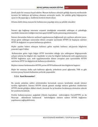 [BEYAZ	
  ŞAPKALI	
  HACKER	
  EĞİTİMİ]	
   BGA	
  
	
  
BİLGİ	
  GÜVENLİĞİ	
  AKADEMİSİ	
  |	
  TCP/IP’de	
  Güvenlik	
   234	
  
	
  
Şimdi	
  şöyle	
  bir	
  senaryo	
  hayal	
  edelim:	
  Masum	
  kullanıcı	
  ailesiyle	
  geldiği	
  alışveriş	
  merkezinde	
  
ücretsiz	
   bir	
   kablosuz	
   ağ	
   bulmuş	
   olmanın	
   sevinciyle	
   mutlu	
   	
   bir	
   şekilde	
   gelip	
   bilgisayarını	
  
açsın	
  ve	
  ilk	
  yapacağı	
  iş	
  	
  maillerini	
  kontrol	
  etmek	
  olsun.	
  	
  
Ortama	
  dahil	
  olmuş	
  masum	
  bir	
  kullanıcının	
  yaşadığı	
  süreç	
  şu	
  şekilde	
  olacaktır:	
  
	
  
İstemci	
   ağa	
   bağlanıp	
   internete	
   erişmek	
   istediğinde	
   ortamdaki	
   saldırgan	
   el	
   çabukluğu	
  
marifetle	
  istemcinin	
  trafiğini	
  üzerinen	
  geçirir(ARP	
  Cache	
  poisoning	
  yöntemiyle).	
  	
  
İstemci	
  durumdan	
  habersiz	
  webmail	
  uygulamasına	
  bağlanmak	
  için	
  sayfanın	
  adresini	
  yazar.	
  
Araya	
   giren	
   saldırgan	
   sunucudan	
   dönen	
   cevaplar	
   içerisinde	
   HTTPS	
   ile	
   başlayan	
   satırları	
  
HTTP	
  ile	
  değiştirir	
  ve	
  aynen	
  kullanıcıya	
  gönderir.	
  	
  	
  
Hiçbir	
   şeyden	
   haberi	
   olmayan	
   kullanıcı	
   gelen	
   sayfada	
   kullanıcı	
   adı/parola	
   bilgilerini	
  
yazarak	
  Login’I	
  tıklar.	
  
	
  Kullanıcıdan	
   gelen	
   login	
   bilgisi	
   HTTP	
   üzerinden	
   olduğu	
   için	
   saldırganın	
   bilgisayarında	
  
çalışan	
  sslstrip	
  bu	
  bilgileri	
  alır,	
  kaydeder	
  ve	
  yine	
  bu	
  bilgileri	
  kullanarak	
  web	
  uygulamasına	
  
HTTPS	
   bağlantısı	
   açar,	
   web	
   uygulamasından	
   dönen	
   cevapları	
   yine	
   içerisindeki	
   HTTPS	
  
satırlarını	
  HTTP	
  ile	
  değiştirerek	
  kullanıcıya	
  döndürür.	
  	
  
Böylece	
  istemci	
  farketmeden	
  HTTPS	
  yerine	
  HTTP	
  kullanarak	
  tüm	
  bilgilerini	
  kaptırır.	
  
Böyle	
   bir	
   senaryo,	
   halka	
   açık	
   kablosuz	
   ağlarda,	
   şirketlerin	
   yerel	
   ağlarında,	
   TOR	
   vs	
   gibi	
  
ücretsiz	
  proxy	
  hizmeti	
  kullanılan	
  yerlerde	
  yaşanabilir	
  	
  
5.2.4. Nasıl	
  Korunulur?	
  
	
  
Bu	
   yazıda	
   anlatılan	
   saldırı	
   yönteminden	
   korunmak	
   sunucu	
   tarafından	
   ziyade	
   istemci	
  
tarafını	
   ilgilendirir.	
   İstemci	
   HTTPS	
   olarak	
   gitmek	
   istediği	
   sitelere	
   giderken	
   isteklerinin	
  
HTTPS	
  olarak	
  gittiğine	
  dikkat	
  etmeli,	
  ötesinde	
  bu	
  işi	
  kendine	
  bırakmayıp	
  otomatize	
  edecek	
  
bir	
  yazılıma	
  bırakmalı.	
  
Firefox	
   kullanıcısıysanız	
   aşağıdaki	
   [3]nolu	
   kaynaktan	
   	
   indireceğiniz	
   ForceHTTPS	
   ya	
   da	
  
Noscript	
   	
   eklentlerini	
   kullanarak	
   	
   belirlediğiniz	
   sitelere	
   sadece	
   HTTPS	
   bağlantısı	
  
yapılmasını	
  sağlayabilirsiniz.	
  	
  
 