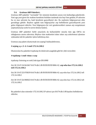 [BEYAZ	
  ŞAPKALI	
  HACKER	
  EĞİTİMİ]	
   BGA	
  
	
  
BİLGİ	
  GÜVENLİĞİ	
  AKADEMİSİ	
  |	
  TCP/IP’de	
  Güvenlik	
   236	
  
	
  
5.4. Gratious	
  ARP	
  Paketleri..	
  
Gratious	
  ARP	
  paketler	
  "normalde"	
  bir	
  sistemin	
  kendisini	
  anons	
  icin	
  kullandigi	
  paketlerdir.	
  
Yani	
  aga	
  yeni	
  giren	
  bir	
  makine	
  kendisini	
  hizlidan	
  tanitmak	
  icin	
  hey!	
  ben	
  geldim,	
  IP	
  adresim	
  
bu	
   ve	
   mac	
   adresim	
   bu,	
   hadi	
   kendinizi	
   guncelleyin!	
   der.	
   Bu	
   soylemin	
   bilgisayarcasi	
   ekte	
  
goruldugu	
   gibidir.	
   Boylece	
   agdaki	
   tum	
   bilgisayarlar	
   arp	
   belleklerini	
   guncelleyerek	
   yeni	
  
gelen	
  bilgisayari	
  eklerler.	
  Yeni	
  bilgisayara	
  bir	
  veri	
  gonderecekleri	
  zaman	
  arp	
  sorgulamasi	
  
yapmazlar(arp	
  cache'in	
  suresi	
  dolana	
  kadar).	
  	
  
Gratious	
   ARP	
   paketleri	
   farkli	
   amaclarla	
   da	
   kullanılabilir	
   mesela	
   tüm	
   ağa	
   GW’in	
   siz	
  
olduğunuzu	
  anons	
  edersiniz.	
  Böylece	
  tüm	
  makineleri	
  teker	
  teker	
  arp	
  zehirlemesi	
  işlemine	
  
sokmadan	
  tek	
  bir	
  paketler	
  işlem	
  hallolmoş	
  olur.	
  
Gratious	
  arp	
  paketi	
  olusturmak	
  icin	
  arping'i	
  kullanabilirsiniz.
#	
  arping	
  -­‐q	
  -­‐c	
  3	
  -­‐A	
  -­‐I	
  em0	
  172.16.100.2	
  
Olusturulan	
  bu	
  paketleri	
  tcpdump	
  ile	
  dinlersek	
  asagidaki	
  gibi	
  bir	
  cikti	
  verecektir.	
  	
  
#	
  tcpdump	
  -­‐i	
  em0	
  -­‐tttnn	
  -­‐e	
  arp	
  
tcpdump:	
  listening	
  on	
  em0,	
  link-­‐type	
  EN10MB	
  
Oct	
  30	
  19:47:24.961867	
  0:8:74:db:1:f8	
  ff:ff:ff:ff:ff:ff	
  0806	
  42: arp	
  who-­‐has	
  172.16.100.2	
  
tell	
  172.16.100.2	
  
Oct	
  30	
  19:47:25.970039	
  0:8:74:db:1:f8	
  ff:ff:ff:ff:ff:ff	
  0806	
  42:	
  arp	
  who-­‐has	
  172.16.100.2	
  tell	
  
172.16.100.2	
  
Oct	
  30	
  19:47:26.980023	
  0:8:74:db:1:f8	
  ff:ff:ff:ff:ff:ff	
  0806	
  42:	
  arp	
  who-­‐has	
  172.16.100.2	
  tell	
  
172.16.100.2	
  
Bu	
  paketleri	
  alan	
  sistemler	
  172.10.100.2	
  IP	
  adresi	
  için	
  0:8:74:db:1:f8	
  kaydını	
  belleklerine	
  
eklerler.	
  
 