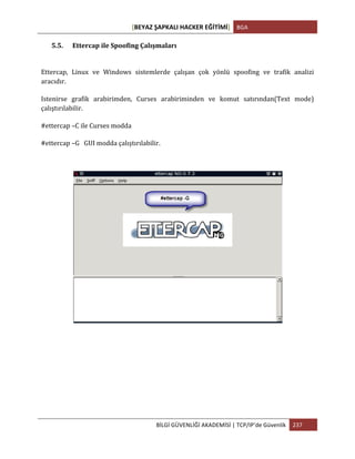 [BEYAZ	
  ŞAPKALI	
  HACKER	
  EĞİTİMİ]	
   BGA	
  
	
  
BİLGİ	
  GÜVENLİĞİ	
  AKADEMİSİ	
  |	
  TCP/IP’de	
  Güvenlik	
   237	
  
	
  
5.5. Ettercap	
  ile	
  Spoofing	
  Çalışmaları	
  
Ettercap,	
   Linux	
   ve	
   Windows	
   sistemlerde	
   çalışan	
   çok	
   yönlü	
   spoofing	
   ve	
   trafik	
   analizi	
  
aracıdır.	
  
Istenirse	
   grafik	
   arabirimden,	
   Curses	
   arabiriminden	
   ve	
   komut	
   satırından(Text	
   mode)	
  
çalıştırılabilir.	
  
#ettercap	
  –C	
  ile	
  Curses	
  modda	
  	
  
#ettercap	
  –G	
  	
  	
  GUI	
  modda	
  çalıştırılabilir.	
  
	
  
 