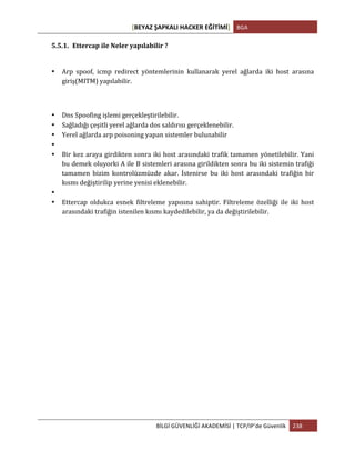 [BEYAZ	
  ŞAPKALI	
  HACKER	
  EĞİTİMİ]	
   BGA	
  
	
  
BİLGİ	
  GÜVENLİĞİ	
  AKADEMİSİ	
  |	
  TCP/IP’de	
  Güvenlik	
   238	
  
	
  
5.5.1. Ettercap	
  ile	
  Neler	
  yapılabilir	
  ?	
  
• Arp	
   spoof,	
   icmp	
   redirect	
   yöntemlerinin	
   kullanarak	
   yerel	
   ağlarda	
   iki	
   host	
   arasına	
  
giriş(MITM)	
  yapılabilir.	
  
• Dns	
  Spoofing	
  işlemi	
  gerçekleştirilebilir.	
  
• Sağladığı	
  çeşitli	
  yerel	
  ağlarda	
  dos	
  saldırısı	
  gerçeklenebilir.	
  
• Yerel	
  ağlarda	
  arp	
  poisoning	
  yapan	
  sistemler	
  bulunabilir	
  
• 	
  
• Bir	
  kez	
  araya	
  girdikten	
  sonra	
  iki	
  host	
  arasındaki	
  trafik	
  tamamen	
  yönetilebilir.	
  Yani	
  
bu	
  demek	
  oluyorki	
  A	
  ile	
  B	
  sistemleri	
  arasına	
  girildikten	
  sonra	
  bu	
  iki	
  sistemin	
  trafiği	
  
tamamen	
   bizim	
   kontrolüzmüzde	
   akar.	
   İstenirse	
   bu	
   iki	
   host	
   arasındaki	
   trafiğin	
   bir	
  
kısmı	
  değiştirilip	
  yerine	
  yenisi	
  eklenebilir.	
  
• 	
  
• Ettercap	
   oldukca	
   esnek	
   filtreleme	
   yapısına	
   sahiptir.	
   Filtreleme	
   özelliği	
   ile	
   iki	
   host	
  
arasındaki	
  trafiğin	
  istenilen	
  kısmı	
  kaydedilebilir,	
  ya	
  da	
  değiştirilebilir.	
  
 