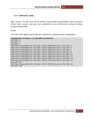 [BEYAZ	
  ŞAPKALI	
  HACKER	
  EĞİTİMİ]	
   BGA	
  
	
  
BİLGİ	
  GÜVENLİĞİ	
  AKADEMİSİ	
  |	
  Linux	
  Sistemlerde	
  IP	
  Yapılandırması	
   24	
  
	
  
1.1.4. Çoklu	
  ping	
  -­‐	
  fping	
  
ping	
   	
   komutu	
   	
   ile	
   ayni	
   anda	
   tek	
   bir	
   hedefe	
   icmp	
   paketleri	
   gonderilebilir.	
   Eger	
   eşzamanlı	
  
birden	
   fazla	
   sisteme	
   ping	
   atıp	
   açık	
   makinelerin	
   oranı	
   belirlenmek	
   isteniyorsa	
   fping	
  	
  
program	
  kullanılabilir.	
  
Örnek;	
  
	
  192.168.1.0/24	
  aginda	
  aktif	
  makineleri	
  bulmak	
  icin	
  asagidaki	
  komut	
  	
  kullanılabilir;	
  
root@seclab:~# fping -a -g 192.168.1.0/24|more
192.168.1.2
192.168.1.3
192.168.1.4
ICMP Host Unreachable from 192.168.1.106 for ICMP Echo sent to 192.168.1.5
ICMP Host Unreachable from 192.168.1.106 for ICMP Echo sent to 192.168.1.6
ICMP Host Unreachable from 192.168.1.106 for ICMP Echo sent to 192.168.1.7
ICMP Host Unreachable from 192.168.1.106 for ICMP Echo sent to 192.168.1.8
ICMP Host Unreachable from 192.168.1.106 for ICMP Echo sent to 192.168.1.9
ICMP Host Unreachable from 192.168.1.106 for ICMP Echo sent to 192.168.1.10
ICMP Host Unreachable from 192.168.1.106 for ICMP Echo sent to 192.168.1.11
ICMP Host Unreachable from 192.168.1.106 for ICMP Echo sent to 192.168.1.12
ICMP Host Unreachable from 192.168.1.106 for ICMP Echo sent to 192.168.1.13
192.168.1.99
ICMP Host Unreachable from 192.168.1.106 for ICMP Echo sent to 192.168.1.14
192.168.1.100
 