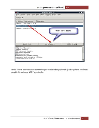 [BEYAZ	
  ŞAPKALI	
  HACKER	
  EĞİTİMİ]	
   BGA	
  
	
  
BİLGİ	
  GÜVENLİĞİ	
  AKADEMİSİ	
  |	
  TCP/IP’de	
  Güvenlik	
   242	
  
	
  
	
  
Hedef	
  sistem	
  belirlendikten	
  sonra	
  trafiğini	
  üzerimizden	
  geçirmek	
  için	
  bir	
  yöntem	
  seçilmesi	
  
gerekir.	
  En	
  sağlıklısı	
  ARP	
  Poisoningdir.	
  
 
