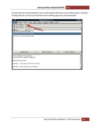 [BEYAZ	
  ŞAPKALI	
  HACKER	
  EĞİTİMİ]	
   BGA	
  
	
  
BİLGİ	
  GÜVENLİĞİ	
  AKADEMİSİ	
  |	
  TCP/IP’de	
  Güvenlik	
   244	
  
	
  
Gerekli	
  işlemleri	
  tamamladıktan	
  sonra	
  artık	
  trafik	
  hedef	
  bizim	
  üzerimizden	
  akıyor	
  olacaktır.	
  
Trafiği	
  izlemek	
  için	
  Start	
  menüsünden	
  Start	
  Sniffing	
  opsiyonu	
  çalıştırılmalıdır.	
  
	
  
 