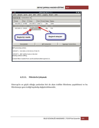[BEYAZ	
  ŞAPKALI	
  HACKER	
  EĞİTİMİ]	
   BGA	
  
	
  
BİLGİ	
  GÜVENLİĞİ	
  AKADEMİSİ	
  |	
  TCP/IP’de	
  Güvenlik	
   245	
  
	
  
	
  
6.5.3.1. Filtrelerle	
  Çalışmak	
  
Ettercap’in	
   en	
   güçlü	
   olduğu	
   yanlardan	
   biri	
   de	
   akan	
   trafikte	
   filtreleme	
   yapabilmesi	
   ve	
   bu	
  
filtrelemeye	
  gore	
  trafiği	
  kaydedip	
  değiştirebilmesidir.	
  
 
