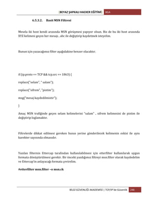 [BEYAZ	
  ŞAPKALI	
  HACKER	
  EĞİTİMİ]	
   BGA	
  
	
  
BİLGİ	
  GÜVENLİĞİ	
  AKADEMİSİ	
  |	
  TCP/IP’de	
  Güvenlik	
   246	
  
	
  
6.5.3.2. Basit	
  MSN	
  Filtresi	
  
Mesela	
  iki	
  host	
  kendi	
  arasında	
  MSN	
  görüşmesi	
  yapıyor	
  olsun.	
  Biz	
  de	
  bu	
  iki	
  host	
  arasında	
  
XYZ	
  kelimesi	
  geçen	
  her	
  mesajı	
  ,	
  abc	
  ile	
  değiştirip	
  kaydetmek	
  isteyelim.	
  
	
  
Bunun	
  için	
  yazacağımız	
  filter	
  aşağıdakine	
  benzer	
  olacaktır.	
  
	
  
if	
  (ip.proto	
  ==	
  TCP	
  &&	
  tcp.src	
  ==	
  1863)	
  {	
  
replace("selam",	
  "	
  salam");	
  
replace("sifrem",	
  "pistim");	
  
msg("mesaj	
  kaydedilmistir");	
  
}	
  
Amaç	
   MSN	
   trafiğinde	
   geçen	
   selam	
   kelimelerini	
   “salam”	
   ,	
   sifrem	
   kelimesini	
   de	
   pistim	
   ile	
  
değiştirip	
  loglamaktır.	
  
	
  
Filtrelerde	
   dikkat	
   edilmesi	
   gereken	
   husus	
   yerine	
   gönderilecek	
   kelimenin	
   eskisi	
   ile	
   aynı	
  
karekter	
  sayısında	
  olmasıdır.	
  
	
  
Yazılan	
   filternin	
   Ettercap	
   tarafından	
   kullanılabilmesi	
   için	
   etterfilter	
   kullanılarak	
   uygun	
  
formata	
  dönüştürülmesi	
  gerekir.	
  Bir	
  önceki	
  yazdığımız	
  filtreyi	
  msn.filter	
  olarak	
  kaydedelim	
  
ve	
  Ettercap’in	
  anlayacağı	
  formata	
  çevirelim.	
  
#etterfilter	
  msn.filter	
  –o	
  msn.ck	
  
 