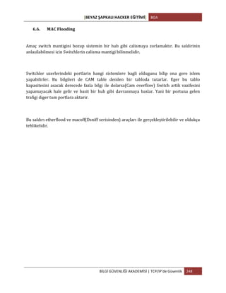 [BEYAZ	
  ŞAPKALI	
  HACKER	
  EĞİTİMİ]	
   BGA	
  
	
  
BİLGİ	
  GÜVENLİĞİ	
  AKADEMİSİ	
  |	
  TCP/IP’de	
  Güvenlik	
   248	
  
	
  
6.6. MAC	
  Flooding	
  
Amaç	
   switch	
   mantigini	
   bozup	
   sistemin	
   bir	
   hub	
   gibi	
   calismaya	
   zorlamaktır.	
   Bu	
   saldirinin	
  
anlasilabilmesi	
  icin	
  Switchlerin	
  calisma	
  mantigi	
  bilinmelidir.	
  	
  
Switchler	
   uzerlerindeki	
   portlarin	
   hangi	
   sistemlere	
   bagli	
   oldugunu	
   bilip	
   ona	
   gore	
   islem	
  
yapabilirler.	
   Bu	
   bilgileri	
   de	
   CAM	
   table	
   denilen	
   bir	
   tabloda	
   tutarlar.	
   Eger	
   bu	
   tablo	
  
kapasitesini	
   asacak	
   derecede	
   fazla	
   bilgi	
   ile	
   dolarsa(Cam	
   overflow)	
   Switch	
   artik	
   vazifesini	
  
yapamayacak	
   hale	
   gelir	
   ve	
   basit	
   bir	
   hub	
   gibi	
   davranmaya	
   baslar.	
   Yani	
   bir	
   portuna	
   gelen	
  
trafigi	
  diger	
  tum	
  portlara	
  aktarir.	
  
	
  
Bu	
  saldırı	
  etherflood	
  ve	
  macoff(Dsniff	
  serisinden)	
  araçları	
  ile	
  gerçekleştirilebilir	
  ve	
  oldukça	
  
tehlikelidir.	
  
	
  
	
  
	
  
	
  
	
  
	
  
	
  
	
  
	
  
	
  
	
  
 