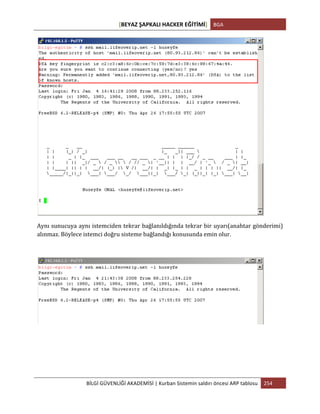 [BEYAZ	
  ŞAPKALI	
  HACKER	
  EĞİTİMİ]	
   BGA	
  
	
  
BİLGİ	
  GÜVENLİĞİ	
  AKADEMİSİ	
  |	
  Kurban	
  Sistemin	
  saldırı	
  öncesi	
  ARP	
  tablosu	
   254	
  
	
  
	
  
Aynı	
  sunucuya	
  aynı	
  istemciden	
  tekrar	
  bağlanıldığında	
  tekrar	
  bir	
  uyarı(anahtar	
  gönderimi)	
  
alınmaz.	
  Böylece	
  istemci	
  doğru	
  sisteme	
  bağlandığı	
  konusunda	
  emin	
  olur.	
  
	
  
	
  
	
  
	
  
	
  
 