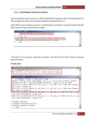 [BEYAZ	
  ŞAPKALI	
  HACKER	
  EĞİTİMİ]	
   BGA	
  
	
  
BİLGİ	
  GÜVENLİĞİ	
  AKADEMİSİ	
  |	
  Arp	
   26	
  
	
  
1.2.2. Arp	
  Belleğine	
  Statik	
  Kayıt	
  ekleme	
  
Bazı	
  durumlarda	
  hedef	
  sisteme	
  ait	
  ARP	
  kaydı(IP-­‐MAC	
  ilişkisi)ni	
  sabit	
  tanımlamak	
  gerekir.	
  
Mesela	
  ağda	
  arp	
  cache	
  poisoning	
  tipi	
  ataklardan	
  şüpheleniliyorsa	
  vs.	
  
Sabit	
  ARP	
  tanımı	
  ile	
  işletim	
  sistemine	
  o	
  hedefe	
  gidecek	
  paketlerin	
  sorgulanmadan	
  belirtilen	
  
MAC	
  adresine	
  doğru	
  gönderilmesini	
  sağlar.	
  
	
  
192.168.1.111	
   ip	
   adresine	
   gönderilen	
   paketler	
   artık	
   00:11:22:33:44:55	
   adresli	
   makineye	
  
gönderilecektir.	
  
Örnek	
  çıktı;
	
  
 