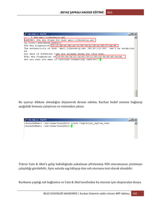 [BEYAZ	
  ŞAPKALI	
  HACKER	
  EĞİTİMİ]	
   BGA	
  
	
  
BİLGİ	
  GÜVENLİĞİ	
  AKADEMİSİ	
  |	
  Kurban	
  Sistemin	
  saldırı	
  öncesi	
  ARP	
  tablosu	
   260	
  
	
  
	
  
	
  
	
  
Bu	
   uyarıyı	
   dikkate	
   almadığını	
   düşünerek	
   devam	
   edelim.	
   Kurban	
   hedef	
   sisteme	
   bağlanıp	
  
aşağıdaki	
  komutu	
  çalıştırsın	
  ve	
  sistemden	
  çıksın.	
  
	
  
	
  
	
  
	
  
	
  
Tekrar	
  Cain	
  &	
  Abel’a	
  gelip	
  bakıldığında	
  yakalanan	
  şifrelenmiş	
  SSH	
  oturumunun	
  çözümeye	
  
çalışıldığı	
  görülebilir.	
  Aynı	
  satırda	
  sag	
  tıklayıp	
  tüm	
  ssh	
  oturumu	
  text	
  olarak	
  alınabilir.	
  
	
  
Kurbanın	
  yaptığı	
  ssh	
  bağlantısı	
  ve	
  Cain	
  &	
  Abel	
  tarafından	
  bu	
  oturum	
  için	
  oluşturulan	
  dosya.	
  
 
